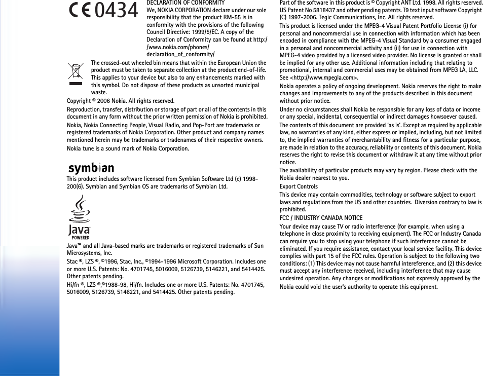 DECLARATION OF CONFORMITY We, NOKIA CORPORATION declare under our sole responsibility that the product RM-55 is in conformity with the provisions of the following Council Directive: 1999/5/EC. A copy of the Declaration of Conformity can be found at http://www.nokia.com/phones/declaration_of_conformity/The crossed-out wheeled bin means that within the European Union the product must be taken to separate collection at the product end-of-life. This applies to your device but also to any enhancements marked with this symbol. Do not dispose of these products as unsorted municipal waste.Copyright © 2006 Nokia. All rights reserved.Reproduction, transfer, distribution or storage of part or all of the contents in this document in any form without the prior written permission of Nokia is prohibited.Nokia, Nokia Connecting People, Visual Radio, and Pop-Port are trademarks or registered trademarks of Nokia Corporation. Other product and company names mentioned herein may be trademarks or tradenames of their respective owners.Nokia tune is a sound mark of Nokia Corporation.This product includes software licensed from Symbian Software Ltd (c) 1998-200(6). Symbian and Symbian OS are trademarks of Symbian Ltd.Java™ and all Java-based marks are trademarks or registered trademarks of Sun Microsystems, Inc. Stac ®, LZS ®, ©1996, Stac, Inc., ©1994-1996 Microsoft Corporation. Includes one or more U.S. Patents: No. 4701745, 5016009, 5126739, 5146221, and 5414425. Other patents pending.Hi/fn ®, LZS ®,©1988-98, Hi/fn. Includes one or more U.S. Patents: No. 4701745, 5016009, 5126739, 5146221, and 5414425. Other patents pending.Part of the software in this product is © Copyright ANT Ltd. 1998. All rights reserved.US Patent No 5818437 and other pending patents. T9 text input software Copyright (C) 1997-2006. Tegic Communications, Inc. All rights reserved.This product is licensed under the MPEG-4 Visual Patent Portfolio License (i) for personal and noncommercial use in connection with information which has been encoded in compliance with the MPEG-4 Visual Standard by a consumer engaged in a personal and noncommercial activity and (ii) for use in connection with MPEG-4 video provided by a licensed video provider. No license is granted or shall be implied for any other use. Additional information including that relating to promotional, internal and commercial uses may be obtained from MPEG LA, LLC. See &lt;http://www.mpegla.com&gt;.Nokia operates a policy of ongoing development. Nokia reserves the right to make changes and improvements to any of the products described in this document without prior notice.Under no circumstances shall Nokia be responsible for any loss of data or income or any special, incidental, consequential or indirect damages howsoever caused.The contents of this document are provided ‘as is’. Except as required by applicable law, no warranties of any kind, either express or implied, including, but not limited to, the implied warranties of merchantability and fitness for a particular purpose, are made in relation to the accuracy, reliability or contents of this document. Nokia reserves the right to revise this document or withdraw it at any time without prior notice.The availability of particular products may vary by region. Please check with the Nokia dealer nearest to you.Export ControlsThis device may contain commodities, technology or software subject to export laws and regulations from the US and other countries.  Diversion contrary to law is prohibited.FCC / INDUSTRY CANADA NOTICEYour device may cause TV or radio interference (for example, when using a telephone in close proximity to receiving equipment). The FCC or Industry Canada can require you to stop using your telephone if such interference cannot be eliminated. If you require assistance, contact your local service facility. This device complies with part 15 of the FCC rules. Operation is subject to the following two conditions: (1) This device may not cause harmful intereference, and (2) this device must accept any interference received, including interference that may cause undesired operation. Any changes or modifications not expressly approved by theNokia could void the user&apos;s authority to operate this equipment.0434