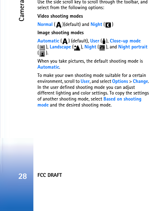 FCC DRAFTCamera28Use the side scroll key to scroll through the toolbar, and select from the following options:Video shooting modesNormal ( )(default) and Night ()Image shooting modesAutomatic () (default), User (), Close-up mode (), Landscape (), Night (), and Night portrait ().When you take pictures, the default shooting mode is Automatic. To make your own shooting mode suitable for a certain environment, scroll to User, and select Options &gt; Change. In the user defined shooting mode you can adjust different lighting and color settings. To copy the settings of another shooting mode, select Based on shooting mode and the desired shooting mode.