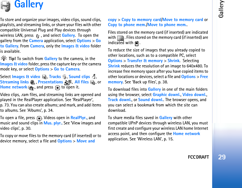 FCC DRAFTGallery29GalleryTo store and organize your images, video clips, sound clips, playlists, and streaming links, or share your files with other compatible Universal Plug and Play devices through wireless LAN, press  , and select Gallery.  To open the gallery from the Camera application, select Options &gt; Go to Gallery. From Camera, only the Images &amp; video folder is available. Tip! To switch from Gallery to the camera, in the Images &amp; video folder, press the capture key or the camera mode key, or select Options &gt; Go to Camera.Select Images &amp; video , Tracks , Sound clips , Streaming links , Presentations ,  All files , or Home network , and press   to open it.Video clips, .ram files, and streaming links are opened and played in the RealPlayer application. See ‘RealPlayer’, p. 73. You can also create albums; and mark, and add items to albums. See ‘Albums’, p. 34.To open a file, press  . Videos open in RealPlyr., and music and sound clips in Mus. plyr.. See ‘View images and video clips’, p. 30. To copy or move files to the memory card (if inserted) or to device memory, select a file and Options &gt; Move and copy &gt; Copy to memory card/Move to memory card or Copy to phone mem./Move to phone mem.. Files stored on the memory card (if inserted) are indicated with  . Files stored on the memory card (if inserted) are indicated with  .To reduce the size of images that you already copied to other locations, such as to a compatible PC, select Options &gt; Transfer &amp; memory &gt; Shrink.  Selecting Shrink reduces the resolution of an image to 640x480. To increase free memory space after you have copied items to other locations or devices, select a file and Options &gt; Free memory. See ‘Back up files’, p. 38.To download files into Gallery in one of the main folders using the browser, select Graphic downl., Video downl., Track downl., or Sound downl.. The browser opens, and you can select a bookmark from which the site can download.To share media files saved in Gallery with other compatible UPnP devices through wireless LAN, you must first create and configure your wireless LAN home Internet access point, and then configure the Home network application. See ‘Wireless LAN’, p. 15.