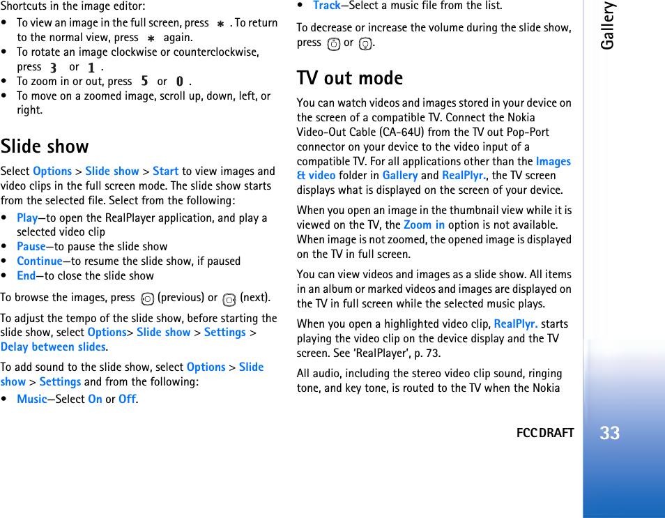 FCC DRAFTGallery33Shortcuts in the image editor:• To view an image in the full screen, press  . To return to the normal view, press   again.• To rotate an image clockwise or counterclockwise, press    or  .• To zoom in or out, press   or  .• To move on a zoomed image, scroll up, down, left, or right.Slide showSelect Options &gt; Slide show &gt; Start to view images and video clips in the full screen mode. The slide show starts from the selected file. Select from the following:•Play—to open the RealPlayer application, and play a selected video clip•Pause—to pause the slide show•Continue—to resume the slide show, if paused•End—to close the slide showTo browse the images, press   (previous) or   (next).To adjust the tempo of the slide show, before starting the slide show, select Options&gt; Slide show &gt; Settings &gt; Delay between slides.To add sound to the slide show, select Options &gt; Slide show &gt; Settings and from the following:•Music—Select On or Off.•Track—Select a music file from the list.To decrease or increase the volume during the slide show, press  or .TV out modeYou can watch videos and images stored in your device on the screen of a compatible TV. Connect the Nokia Video-Out Cable (CA-64U) from the TV out Pop-Port connector on your device to the video input of a compatible TV. For all applications other than the Images &amp; video folder in Gallery and RealPlyr., the TV screen displays what is displayed on the screen of your device.When you open an image in the thumbnail view while it is viewed on the TV, the Zoom in option is not available. When image is not zoomed, the opened image is displayed on the TV in full screen. You can view videos and images as a slide show. All items in an album or marked videos and images are displayed on the TV in full screen while the selected music plays. When you open a highlighted video clip, RealPlyr. starts playing the video clip on the device display and the TV screen. See ‘RealPlayer’, p. 73.All audio, including the stereo video clip sound, ringing tone, and key tone, is routed to the TV when the Nokia 