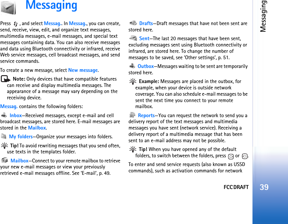 FCC DRAFTMessaging39MessagingPress , and select Messag.. In Messag., you can create, send, receive, view, edit, and organize text messages, multimedia messages, e-mail messages, and special text messages containing data. You can also receive messages and data using Bluetooth connectivity or infrared, receive Web service messages, cell broadcast messages, and send service commands.To create a new message, select New message. Note: Only devices that have compatible features can receive and display multimedia messages. The appearance of a message may vary depending on the receiving device.Messag. contains the following folders: Inbox—Received messages, except e-mail and cell broadcast messages, are stored here. E-mail messages are stored in the Mailbox. My folders—Organize your messages into folders. Tip! To avoid rewriting messages that you send often, use texts in the templates folder. Mailbox—Connect to your remote mailbox to retrieve your new e-mail messages or view your previously retrieved e-mail messages offline. See ‘E-mail’, p. 49. Drafts—Draft messages that have not been sent are stored here. Sent—The last 20 messages that have been sent, excluding messages sent using Bluetooth connectivity or infrared, are stored here. To change the number of messages to be saved, see ‘Other settings’, p. 51. Outbox—Messages waiting to be sent are temporarily stored here. Example: Messages are placed in the outbox, for example, when your device is outside network coverage. You can also schedule e-mail messages to be sent the next time you connect to your remote mailbox. Reports—You can request the network to send you a delivery report of the text messages and multimedia messages you have sent (network service). Receiving a delivery report of a multimedia message that has been sent to an e-mail address may not be possible. Tip! When you have opened any of the default folders, to switch between the folders, press   or  .To enter and send service requests (also known as USSD commands), such as activation commands for network 
