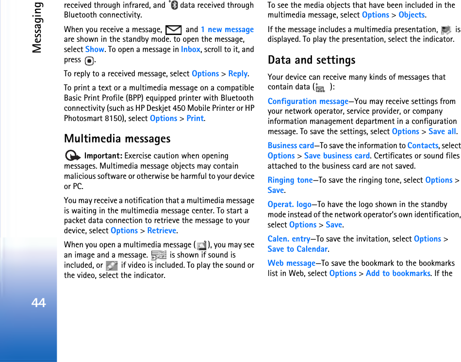 Messaging44received through infrared, and   data received through Bluetooth connectivity.When you receive a message,   and 1 new message are shown in the standby mode. to open the message, select Show. To open a message in Inbox, scroll to it, and press .To reply to a received message, select Options &gt; Reply.To print a text or a multimedia message on a compatible Basic Print Profile (BPP) equipped printer with Bluetooth connectivity (such as HP Deskjet 450 Mobile Printer or HP Photosmart 8150), select Options &gt; Print.Multimedia messages Important: Exercise caution when opening messages. Multimedia message objects may contain malicious software or otherwise be harmful to your device or PC.You may receive a notification that a multimedia message is waiting in the multimedia message center. To start a packet data connection to retrieve the message to your device, select Options &gt; Retrieve.When you open a multimedia message ( ), you may see an image and a message.   is shown if sound is included, or   if video is included. To play the sound or the video, select the indicator.To see the media objects that have been included in the multimedia message, select Options &gt; Objects.If the message includes a multimedia presentation,   is displayed. To play the presentation, select the indicator.Data and settingsYour device can receive many kinds of messages that contain data ( ):Configuration message—You may receive settings from your network operator, service provider, or company information management department in a configuration message. To save the settings, select Options &gt; Save all.Business card—To save the information to Contacts, select Options &gt; Save business card. Certificates or sound files attached to the business card are not saved.Ringing tone—To save the ringing tone, select Options &gt; Save.Operat. logo—To have the logo shown in the standby mode instead of the network operator’s own identification, select Options &gt; Save.Calen. entry—To save the invitation, select Options &gt; Save to Calendar.Web message—To save the bookmark to the bookmarks list in Web, select Options &gt; Add to bookmarks. If the 