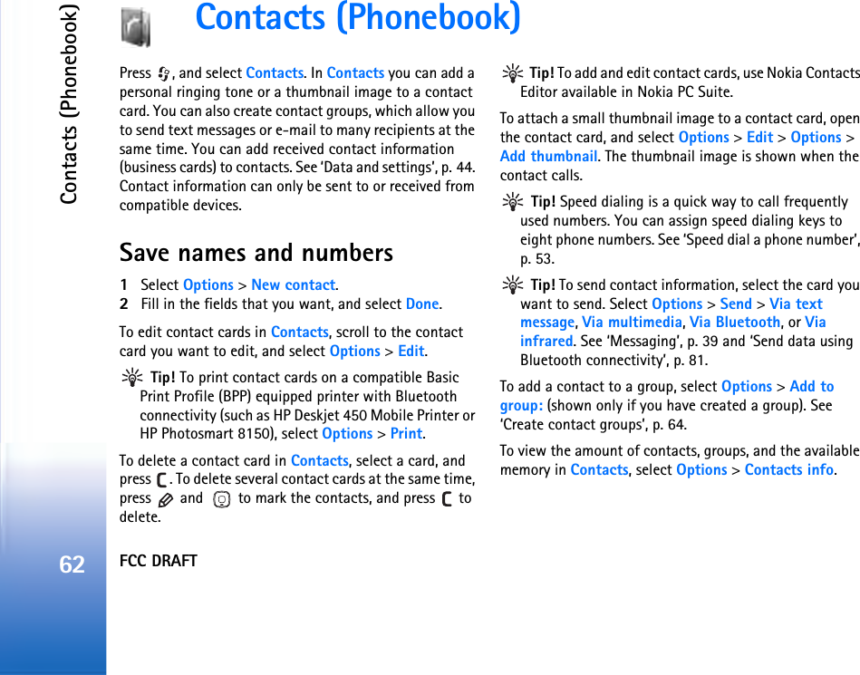FCC DRAFTContacts (Phonebook)62Contacts (Phonebook)Press  , and select Contacts. In Contacts you can add a personal ringing tone or a thumbnail image to a contact card. You can also create contact groups, which allow you to send text messages or e-mail to many recipients at the same time. You can add received contact information (business cards) to contacts. See ‘Data and settings’, p. 44. Contact information can only be sent to or received from compatible devices. Save names and numbers1Select Options &gt; New contact.2Fill in the fields that you want, and select Done.To edit contact cards in Contacts, scroll to the contact card you want to edit, and select Options &gt; Edit. Tip! To print contact cards on a compatible Basic Print Profile (BPP) equipped printer with Bluetooth connectivity (such as HP Deskjet 450 Mobile Printer or HP Photosmart 8150), select Options &gt; Print.To delete a contact card in Contacts, select a card, and press  . To delete several contact cards at the same time, press   and   to mark the contacts, and press   to delete. Tip! To add and edit contact cards, use Nokia Contacts Editor available in Nokia PC Suite. To attach a small thumbnail image to a contact card, open the contact card, and select Options &gt; Edit &gt; Options &gt; Add thumbnail. The thumbnail image is shown when the contact calls. Tip! Speed dialing is a quick way to call frequently used numbers. You can assign speed dialing keys to eight phone numbers. See ‘Speed dial a phone number’, p. 53. Tip! To send contact information, select the card you want to send. Select Options &gt; Send &gt; Via text message, Via multimedia, Via Bluetooth, or Via infrared. See ‘Messaging’, p. 39 and ‘Send data using Bluetooth connectivity’, p. 81.To add a contact to a group, select Options &gt; Add to group: (shown only if you have created a group). See ‘Create contact groups’, p. 64.To view the amount of contacts, groups, and the available memory in Contacts, select Options &gt; Contacts info.