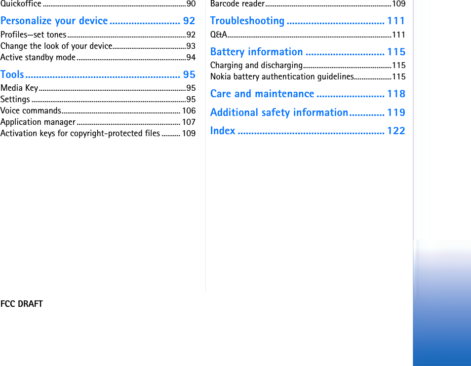 FCC DRAFTQuickoffice ............................................................................90Personalize your device .......................... 92Profiles—set tones...............................................................92Change the look of your device.......................................93Active standby mode..........................................................94Tools......................................................... 95Media Key..............................................................................95Settings ..................................................................................95Voice commands............................................................... 106Application manager ....................................................... 107Activation keys for copyright-protected files .......... 109Barcode reader...................................................................109Troubleshooting .................................... 111Q&amp;A.......................................................................................111Battery information ............................. 115Charging and discharging...............................................115Nokia battery authentication guidelines....................115Care and maintenance ......................... 118Additional safety information............. 119Index ...................................................... 122