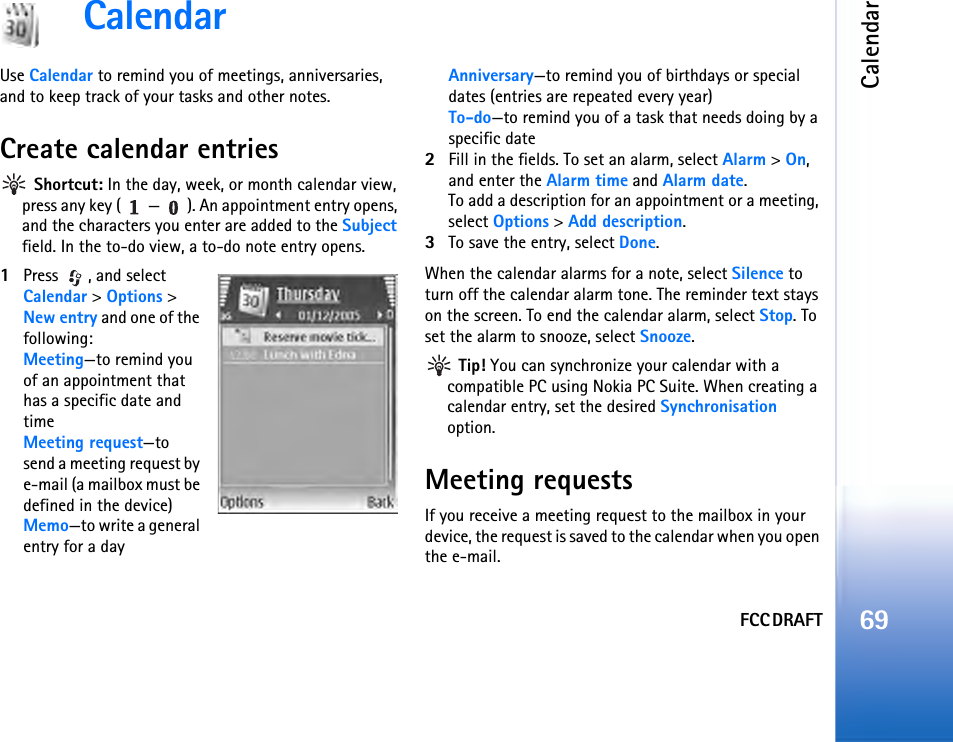 FCC DRAFTCalendar69CalendarUse Calendar to remind you of meetings, anniversaries, and to keep track of your tasks and other notes.Create calendar entries Shortcut: In the day, week, or month calendar view, press any key ( — ). An appointment entry opens, and the characters you enter are added to the Subject field. In the to-do view, a to-do note entry opens.1Press , and select Calendar &gt; Options &gt; New entry and one of the following:Meeting—to remind you of an appointment that has a specific date and timeMeeting request—to send a meeting request by e-mail (a mailbox must be defined in the device)Memo—to write a general entry for a dayAnniversary—to remind you of birthdays or special dates (entries are repeated every year)To-do—to remind you of a task that needs doing by a specific date2Fill in the fields. To set an alarm, select Alarm &gt; On, and enter the Alarm time and Alarm date.To add a description for an appointment or a meeting, select Options &gt; Add description.3To save the entry, select Done.When the calendar alarms for a note, select Silence to turn off the calendar alarm tone. The reminder text stays on the screen. To end the calendar alarm, select Stop. To set the alarm to snooze, select Snooze. Tip! You can synchronize your calendar with a compatible PC using Nokia PC Suite. When creating a calendar entry, set the desired Synchronisation option.Meeting requestsIf you receive a meeting request to the mailbox in your device, the request is saved to the calendar when you open the e-mail.