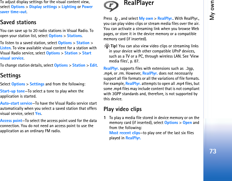 My own73To adjust display settings for the visual content view, select Options &gt; Display settings &gt; Lighting or Power saver time-out.Saved stationsYou can save up to 20 radio stations in Visual Radio. To open your station list, select Options &gt; Stations.To listen to a saved station, select Options &gt; Station &gt; Listen. To view available visual content for a station with Visual Radio service, select Options &gt; Station &gt; Start visual service.To change station details, select Options &gt; Station &gt; Edit.SettingsSelect Options &gt; Settings and from the following:Start-up tone—To select a tone to play when the application is started.Auto-start service—To have the Visual Radio service start automatically when you select a saved station that offers visual service, select Yes.Access point—To select the access point used for the data connection. You do not need an access point to use the application as an ordinary FM radio.RealPlayerPress  , and select My own &gt; RealPlyr.. With RealPlyr., you can play video clips or stream media files over the air. You can activate a streaming link when you browse Web pages, or store it in the device memory or a compatible memory card (if inserted).Tip! You can also view video clips or streaming links in your device with other compatible UPnP devices, such as a TV or a PC, through wireless LAN. See ‘View media files’, p. 87.RealPlyr. supports files with extensions such as  .3gp, .mp4, or .rm. However, RealPlyr. does not necessarily support all file formats or all the variations of file formats. For example, RealPlyr. attempts to open all .mp4 files, but some .mp4 files may include content that is not compliant with 3GPP standards and, therefore, is not supported by this device. Play video clips1To play a media file stored in device memory or on the memory card (if inserted), select Options &gt; Open and from the following:Most recent clips—to play one of the last six files played in RealPlyr.