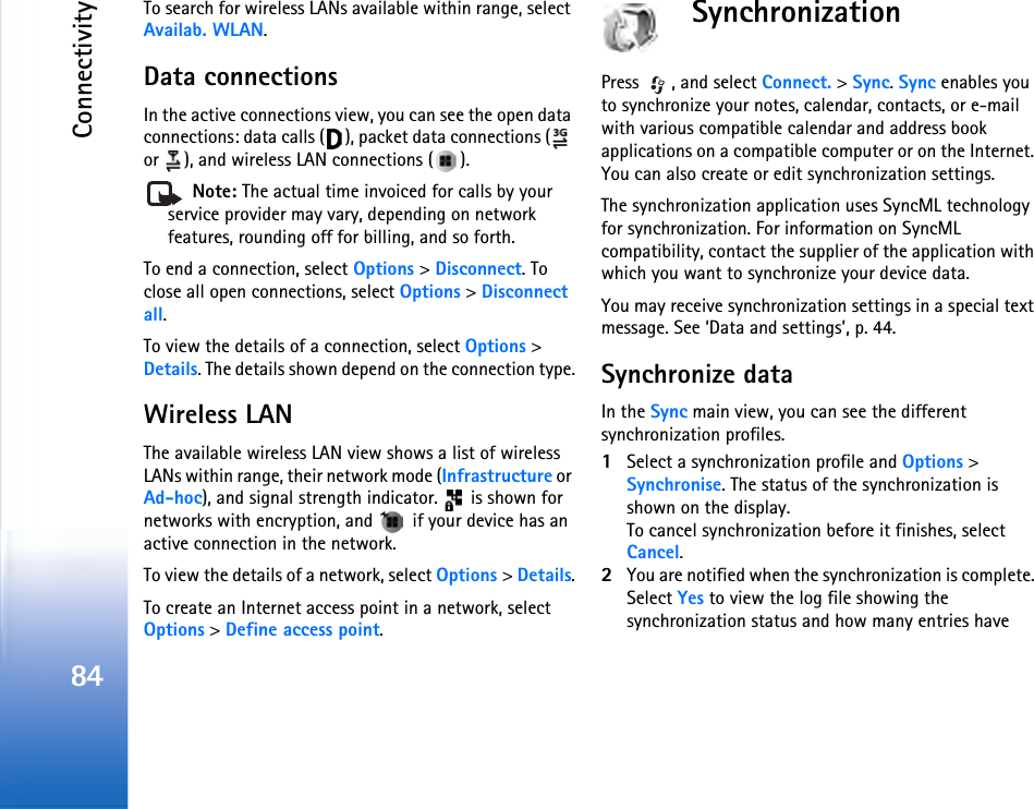 Connectivity84To search for wireless LANs available within range, select Availab. WLAN.Data connectionsIn the active connections view, you can see the open data connections: data calls ( ), packet data connections (  or  ), and wireless LAN connections ( ). Note: The actual time invoiced for calls by your service provider may vary, depending on network features, rounding off for billing, and so forth.To end a connection, select Options &gt; Disconnect. To close all open connections, select Options &gt; Disconnect all.To view the details of a connection, select Options &gt; Details. The details shown depend on the connection type.Wireless LANThe available wireless LAN view shows a list of wireless LANs within range, their network mode (Infrastructure or Ad-hoc), and signal strength indicator.   is shown for networks with encryption, and   if your device has an active connection in the network.To view the details of a network, select Options &gt; Details.To create an Internet access point in a network, select Options &gt; Define access point.SynchronizationPress  , and select Connect. &gt; Sync. Sync enables you to synchronize your notes, calendar, contacts, or e-mail with various compatible calendar and address book applications on a compatible computer or on the Internet. You can also create or edit synchronization settings.The synchronization application uses SyncML technology for synchronization. For information on SyncML compatibility, contact the supplier of the application with which you want to synchronize your device data.You may receive synchronization settings in a special text message. See ‘Data and settings’, p. 44.Synchronize dataIn the Sync main view, you can see the different synchronization profiles.1Select a synchronization profile and Options &gt; Synchronise. The status of the synchronization is shown on the display.To cancel synchronization before it finishes, select Cancel.2You are notified when the synchronization is complete. Select Yes to view the log file showing the synchronization status and how many entries have 