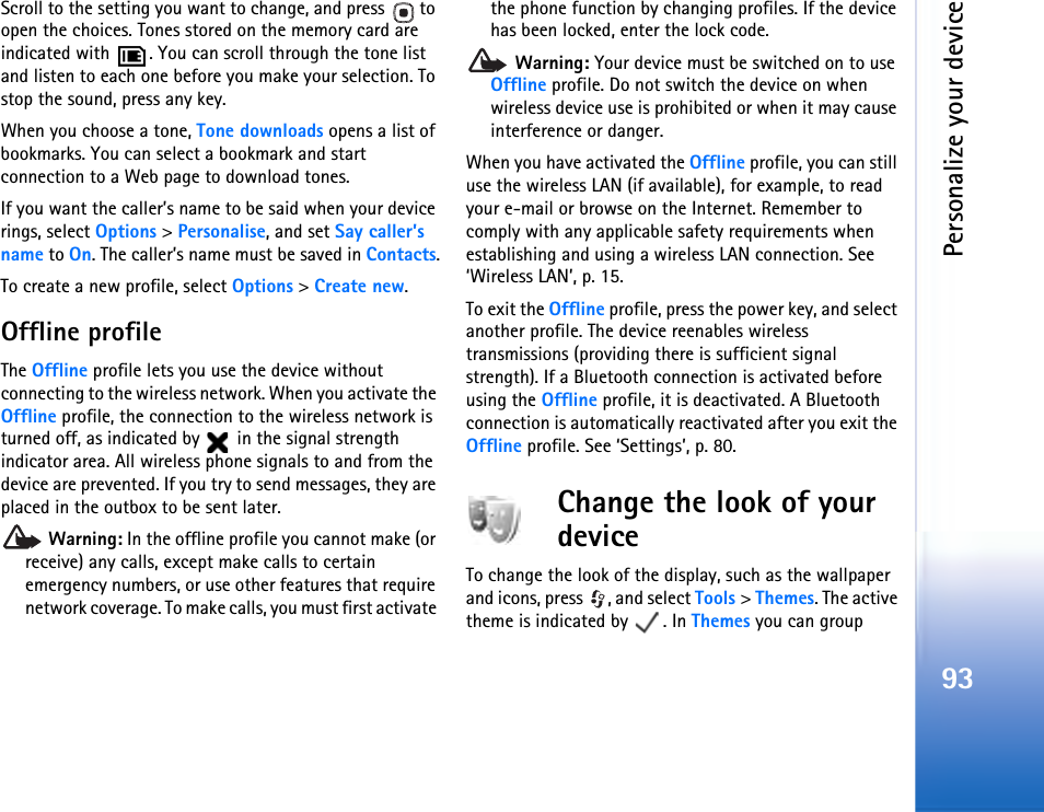 Personalize your device93Scroll to the setting you want to change, and press   to open the choices. Tones stored on the memory card are indicated with  . You can scroll through the tone list and listen to each one before you make your selection. To stop the sound, press any key.When you choose a tone, Tone downloads opens a list of bookmarks. You can select a bookmark and start connection to a Web page to download tones.If you want the caller’s name to be said when your device rings, select Options &gt; Personalise, and set Say caller’s name to On. The caller’s name must be saved in Contacts.To create a new profile, select Options &gt; Create new.Offline profileThe Offline profile lets you use the device without connecting to the wireless network. When you activate the Offline profile, the connection to the wireless network is turned off, as indicated by   in the signal strength indicator area. All wireless phone signals to and from the device are prevented. If you try to send messages, they are placed in the outbox to be sent later. Warning: In the offline profile you cannot make (or receive) any calls, except make calls to certain emergency numbers, or use other features that require network coverage. To make calls, you must first activate the phone function by changing profiles. If the device has been locked, enter the lock code. Warning: Your device must be switched on to use Offline profile. Do not switch the device on when wireless device use is prohibited or when it may cause interference or danger.When you have activated the Offline profile, you can still use the wireless LAN (if available), for example, to read your e-mail or browse on the Internet. Remember to comply with any applicable safety requirements when establishing and using a wireless LAN connection. See ‘Wireless LAN’, p. 15.To exit the Offline profile, press the power key, and select another profile. The device reenables wireless transmissions (providing there is sufficient signal strength). If a Bluetooth connection is activated before using the Offline profile, it is deactivated. A Bluetooth connection is automatically reactivated after you exit the Offline profile. See ‘Settings’, p. 80.Change the look of your deviceTo change the look of the display, such as the wallpaper and icons, press  , and select Tools &gt; Themes. The active theme is indicated by  . In Themes you can group 