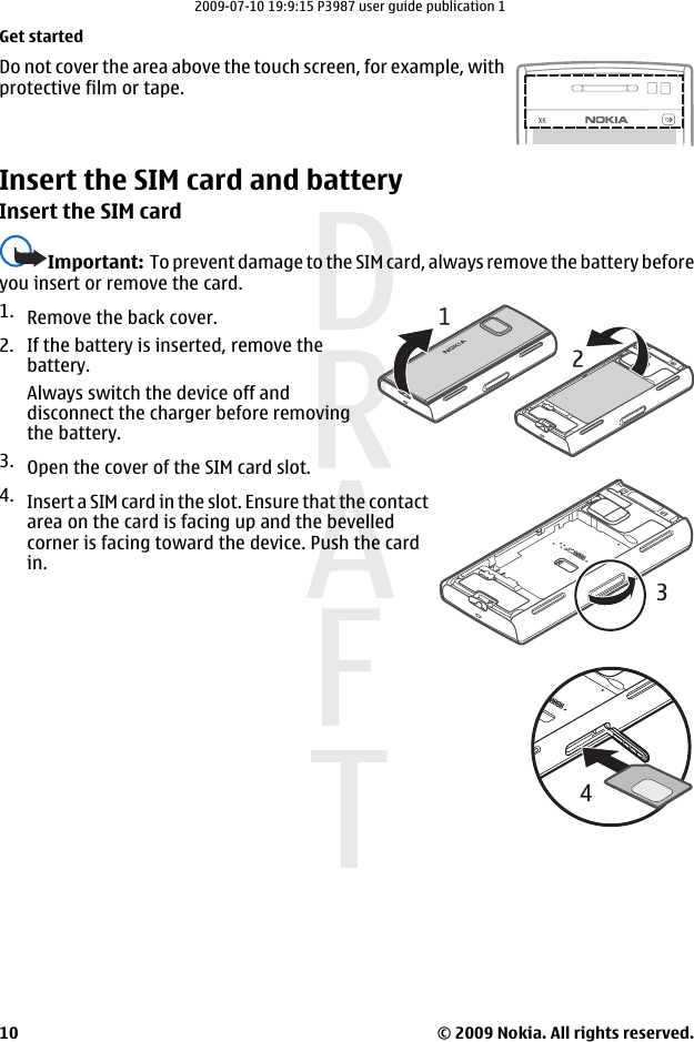 Do not cover the area above the touch screen, for example, withprotective film or tape.Insert the SIM card and batteryInsert the SIM cardImportant:  To prevent damage to the SIM card, always remove the battery beforeyou insert or remove the card.1. Remove the back cover.2. If the battery is inserted, remove thebattery.Always switch the device off anddisconnect the charger before removingthe battery.3. Open the cover of the SIM card slot.4. Insert a SIM card in the slot. Ensure that the contactarea on the card is facing up and the bevelledcorner is facing toward the device. Push the cardin.Get started© 2009 Nokia. All rights reserved.102009-07-10 19:9:15 P3987 user guide publication 1