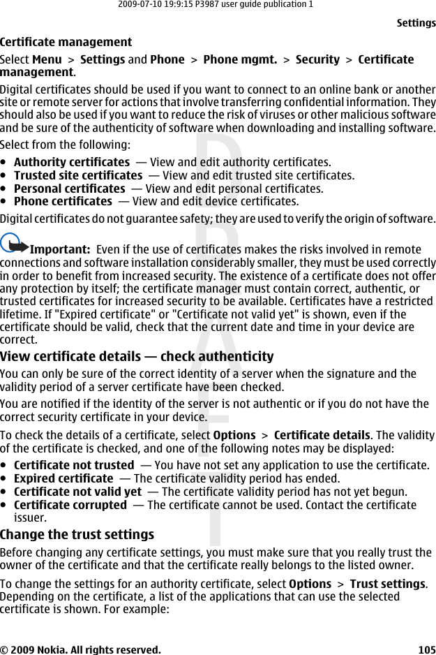 Certificate managementSelect Menu &gt; Settings and Phone &gt; Phone mgmt. &gt; Security &gt; Certificatemanagement.Digital certificates should be used if you want to connect to an online bank or anothersite or remote server for actions that involve transferring confidential information. Theyshould also be used if you want to reduce the risk of viruses or other malicious softwareand be sure of the authenticity of software when downloading and installing software.Select from the following:●Authority certificates  — View and edit authority certificates.●Trusted site certificates  — View and edit trusted site certificates.●Personal certificates  — View and edit personal certificates.●Phone certificates  — View and edit device certificates.Digital certificates do not guarantee safety; they are used to verify the origin of software.Important:  Even if the use of certificates makes the risks involved in remoteconnections and software installation considerably smaller, they must be used correctlyin order to benefit from increased security. The existence of a certificate does not offerany protection by itself; the certificate manager must contain correct, authentic, ortrusted certificates for increased security to be available. Certificates have a restrictedlifetime. If &quot;Expired certificate&quot; or &quot;Certificate not valid yet&quot; is shown, even if thecertificate should be valid, check that the current date and time in your device arecorrect.View certificate details — check authenticityYou can only be sure of the correct identity of a server when the signature and thevalidity period of a server certificate have been checked.You are notified if the identity of the server is not authentic or if you do not have thecorrect security certificate in your device.To check the details of a certificate, select Options &gt; Certificate details. The validityof the certificate is checked, and one of the following notes may be displayed:●Certificate not trusted  — You have not set any application to use the certificate.●Expired certificate  — The certificate validity period has ended.●Certificate not valid yet  — The certificate validity period has not yet begun.●Certificate corrupted  — The certificate cannot be used. Contact the certificateissuer.Change the trust settingsBefore changing any certificate settings, you must make sure that you really trust theowner of the certificate and that the certificate really belongs to the listed owner.To change the settings for an authority certificate, select Options &gt; Trust settings.Depending on the certificate, a list of the applications that can use the selectedcertificate is shown. For example:Settings© 2009 Nokia. All rights reserved. 1052009-07-10 19:9:15 P3987 user guide publication 1