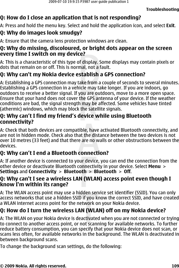 Q: How do I close an application that is not responding?A: Press and hold the menu key. Select and hold the application icon, and select Exit.Q: Why do images look smudgy?A: Ensure that the camera lens protection windows are clean.Q: Why do missing, discoloured, or bright dots appear on the screenevery time I switch on my device?A: This is a characteristic of this type of display. Some displays may contain pixels ordots that remain on or off. This is normal, not a fault.Q: Why can&apos;t my Nokia device establish a GPS connection?A: Establishing a GPS connection may take from a couple of seconds to several minutes.Establishing a GPS connection in a vehicle may take longer. If you are indoors, gooutdoors to receive a better signal. If you are outdoors, move to a more open space.Ensure that your hand does not cover the GPS antenna of your device. If the weatherconditions are bad, the signal strength may be affected. Some vehicles have tinted(athermic) windows, which may block the satellite signals.Q: Why can’t I find my friend’s device while using Bluetoothconnectivity?A: Check that both devices are compatible, have activated Bluetooth connectivity, andare not in hidden mode. Check also that the distance between the two devices is notover 10 metres (33 feet) and that there are no walls or other obstructions between thedevices.Q: Why can’t I end a Bluetooth connection?A: If another device is connected to your device, you can end the connection from theother device or deactivate Bluetooth connectivity in your device. Select Menu &gt;Settings and Connectivity &gt; Bluetooth &gt; Bluetooth &gt; Off.Q: Why can&apos;t I see a wireless LAN (WLAN) access point even though Iknow I&apos;m within its range?A: The WLAN access point may use a hidden service set identifier (SSID). You can onlyaccess networks that use a hidden SSID if you know the correct SSID, and have createda WLAN internet access point for the network on your Nokia device.Q: How do I turn the wireless LAN (WLAN) off on my Nokia device?A: The WLAN on your Nokia device is deactivated when you are not connected or tryingto connect to another access point, or not scanning for available networks. To furtherreduce battery consumption, you can specify that your Nokia device does not scan, orscans less often, for available networks in the background. The WLAN is deactivated inbetween background scans.To change the background scan settings, do the following:Troubleshooting© 2009 Nokia. All rights reserved. 1092009-07-10 19:9:15 P3987 user guide publication 1