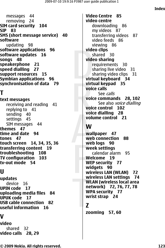 messages 44removing 24SIM card security 104SIP 83SMS (short message service) 40softwareupdating 98software applications 96software updates 16songs 48speakerphone 21speed dialling 27support resources 15Symbian applications 96synchronisation of data 79Ttext messagesreceiving and reading 41replying to 41sending 40settings 45SIM messages 44themes 47time and date 94tones 47touch screen 14, 34, 35, 36transferring content 19troubleshooting 108TV configuration 103tv-out mode 54Uupdatesdevice 16UPIN code 17uploading media files 84UPUK code 17USB cable connection 82useful information 16Vvideoshared 32video calls 28, 29Video Centre 85video centredownloading 86my videos 87transferring videos 87video feeds 86viewing 86video clipsshared 30video sharingrequirements 30sharing live video 31sharing video clips 31virtual keyboard 34virtual keypad 35voice callsSee callsvoice commands 28, 102See also voice diallingvoice control 102voice dialling 28volume control 21Wwallpaper 47web connection 88web logs 90week settingscalendar alarm 95Welcome 19WEP security 77widgets 90wireless LAN (WLAN) 72wireless LAN settings 74WLAN (wireless local areanetwork) 72, 76, 77, 78WPA security 77wrist strap 24Zzooming 57, 60Index© 2009 Nokia. All rights reserved. 1232009-07-10 19:9:16 P3987 user guide publication 1