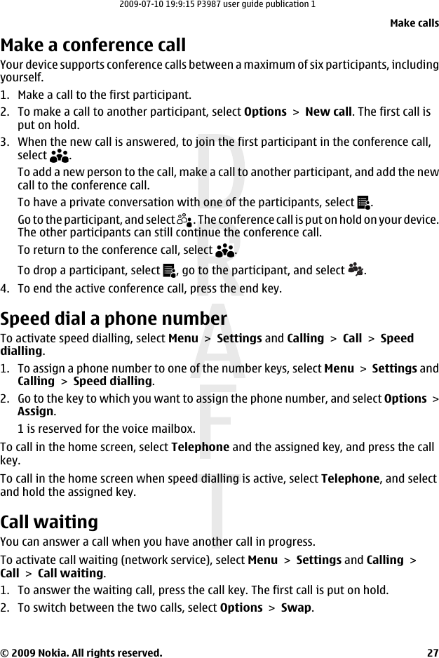 Make a conference callYour device supports conference calls between a maximum of six participants, includingyourself.1. Make a call to the first participant.2. To make a call to another participant, select Options &gt; New call. The first call isput on hold.3. When the new call is answered, to join the first participant in the conference call,select  .To add a new person to the call, make a call to another participant, and add the newcall to the conference call.To have a private conversation with one of the participants, select  .Go to the participant, and select  . The conference call is put on hold on your device.The other participants can still continue the conference call.To return to the conference call, select  .To drop a participant, select  , go to the participant, and select  .4. To end the active conference call, press the end key.Speed dial a phone numberTo activate speed dialling, select Menu &gt; Settings and Calling &gt; Call &gt; Speeddialling.1. To assign a phone number to one of the number keys, select Menu &gt; Settings andCalling &gt; Speed dialling.2. Go to the key to which you want to assign the phone number, and select Options &gt;Assign.1 is reserved for the voice mailbox.To call in the home screen, select Telephone and the assigned key, and press the callkey.To call in the home screen when speed dialling is active, select Telephone, and selectand hold the assigned key.Call waitingYou can answer a call when you have another call in progress.To activate call waiting (network service), select Menu &gt; Settings and Calling &gt;Call &gt; Call waiting.1. To answer the waiting call, press the call key. The first call is put on hold.2. To switch between the two calls, select Options &gt; Swap.Make calls© 2009 Nokia. All rights reserved. 272009-07-10 19:9:15 P3987 user guide publication 1