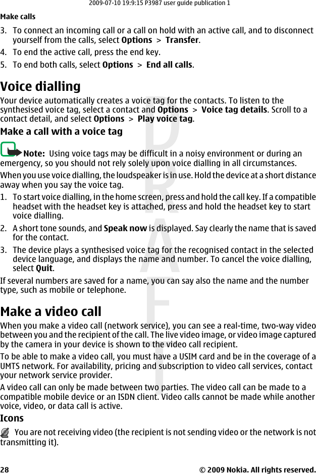 3. To connect an incoming call or a call on hold with an active call, and to disconnectyourself from the calls, select Options &gt; Transfer.4. To end the active call, press the end key.5. To end both calls, select Options &gt; End all calls.Voice diallingYour device automatically creates a voice tag for the contacts. To listen to thesynthesised voice tag, select a contact and Options &gt; Voice tag details. Scroll to acontact detail, and select Options &gt; Play voice tag.Make a call with a voice tagNote:  Using voice tags may be difficult in a noisy environment or during anemergency, so you should not rely solely upon voice dialling in all circumstances.When you use voice dialling, the loudspeaker is in use. Hold the device at a short distanceaway when you say the voice tag.1. To start voice dialling, in the home screen, press and hold the call key. If a compatibleheadset with the headset key is attached, press and hold the headset key to startvoice dialling.2. A short tone sounds, and Speak now is displayed. Say clearly the name that is savedfor the contact.3. The device plays a synthesised voice tag for the recognised contact in the selecteddevice language, and displays the name and number. To cancel the voice dialling,select Quit.If several numbers are saved for a name, you can say also the name and the numbertype, such as mobile or telephone.Make a video callWhen you make a video call (network service), you can see a real-time, two-way videobetween you and the recipient of the call. The live video image, or video image capturedby the camera in your device is shown to the video call recipient.To be able to make a video call, you must have a USIM card and be in the coverage of aUMTS network. For availability, pricing and subscription to video call services, contactyour network service provider.A video call can only be made between two parties. The video call can be made to acompatible mobile device or an ISDN client. Video calls cannot be made while anothervoice, video, or data call is active.Icons   You are not receiving video (the recipient is not sending video or the network is nottransmitting it).Make calls© 2009 Nokia. All rights reserved.282009-07-10 19:9:15 P3987 user guide publication 1