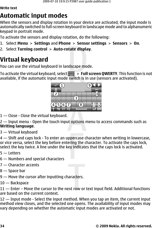 Automatic input modesWhen the sensors and display rotation in your device are activated, the input mode isautomatically switched to full-screen keyboard in landscape mode and to alphanumerickeypad in portrait mode.To activate the sensors and display rotation, do the following:1. Select Menu &gt; Settings and Phone &gt; Sensor settings &gt; Sensors &gt; On.2. Select Turning control &gt; Auto-rotate display.Virtual keyboardYou can use the virtual keyboard in landscape mode.To activate the virtual keyboard, select   &gt; Full screen QWERTY. This function is notavailable, if the automatic input mode switch is in use (sensors are activated).1 — Close - Close the virtual keyboard.2 — Input menu - Open the touch input options menu to access commands such asWriting language.3 — Virtual keyboard4 — Shift and caps lock - To enter an uppercase character when writing in lowercase,or vice versa, select the key before entering the character. To activate the caps lock,select the key twice. A line under the key indicates that the caps lock is activated.5 — Letters6 — Numbers and special characters7 — Character accents8 — Space bar9 — Move the cursor after inputting characters.10 — Backspace11 — Enter – Move the cursor to the next row or text input field. Additional functionsare based on the current context.12 — Input mode - Select the input method. When you tap an item, the current inputmethod view closes, and the selected one opens. The availability of input modes mayvary depending on whether the automatic input modes are activated or not.Write text© 2009 Nokia. All rights reserved.342009-07-10 19:9:15 P3987 user guide publication 1