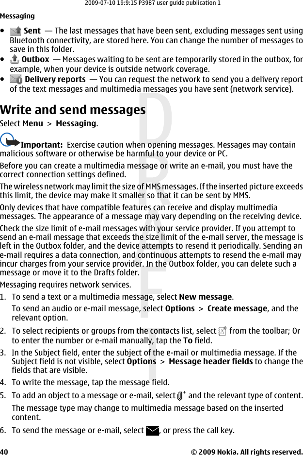 ● Sent  — The last messages that have been sent, excluding messages sent usingBluetooth connectivity, are stored here. You can change the number of messages tosave in this folder.● Outbox  — Messages waiting to be sent are temporarily stored in the outbox, forexample, when your device is outside network coverage.● Delivery reports  — You can request the network to send you a delivery reportof the text messages and multimedia messages you have sent (network service).Write and send messagesSelect Menu &gt; Messaging.Important:  Exercise caution when opening messages. Messages may containmalicious software or otherwise be harmful to your device or PC.Before you can create a multimedia message or write an e-mail, you must have thecorrect connection settings defined.The wireless network may limit the size of MMS messages. If the inserted picture exceedsthis limit, the device may make it smaller so that it can be sent by MMS.Only devices that have compatible features can receive and display multimediamessages. The appearance of a message may vary depending on the receiving device.Check the size limit of e-mail messages with your service provider. If you attempt tosend an e-mail message that exceeds the size limit of the e-mail server, the message isleft in the Outbox folder, and the device attempts to resend it periodically. Sending ane-mail requires a data connection, and continuous attempts to resend the e-mail mayincur charges from your service provider. In the Outbox folder, you can delete such amessage or move it to the Drafts folder.Messaging requires network services.1. To send a text or a multimedia message, select New message.To send an audio or e-mail message, select Options &gt; Create message, and therelevant option.2. To select recipients or groups from the contacts list, select   from the toolbar; Orto enter the number or e-mail manually, tap the To field.3. In the Subject field, enter the subject of the e-mail or multimedia message. If theSubject field is not visible, select Options &gt; Message header fields to change thefields that are visible.4. To write the message, tap the message field.5. To add an object to a message or e-mail, select   and the relevant type of content.The message type may change to multimedia message based on the insertedcontent.6. To send the message or e-mail, select  , or press the call key.Messaging© 2009 Nokia. All rights reserved.402009-07-10 19:9:15 P3987 user guide publication 1