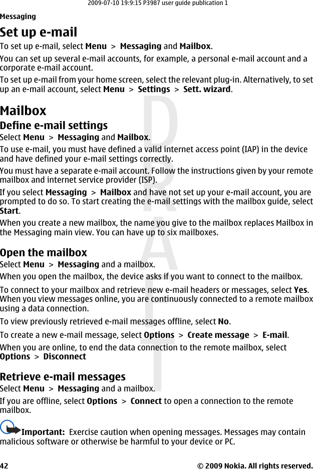 Set up e-mailTo set up e-mail, select Menu &gt; Messaging and Mailbox.You can set up several e-mail accounts, for example, a personal e-mail account and acorporate e-mail account.To set up e-mail from your home screen, select the relevant plug-in. Alternatively, to setup an e-mail account, select Menu &gt; Settings &gt; Sett. wizard.MailboxDefine e-mail settingsSelect Menu &gt; Messaging and Mailbox.To use e-mail, you must have defined a valid internet access point (IAP) in the deviceand have defined your e-mail settings correctly.You must have a separate e-mail account. Follow the instructions given by your remotemailbox and internet service provider (ISP).If you select Messaging &gt; Mailbox and have not set up your e-mail account, you areprompted to do so. To start creating the e-mail settings with the mailbox guide, selectStart.When you create a new mailbox, the name you give to the mailbox replaces Mailbox inthe Messaging main view. You can have up to six mailboxes.Open the mailboxSelect Menu &gt; Messaging and a mailbox.When you open the mailbox, the device asks if you want to connect to the mailbox.To connect to your mailbox and retrieve new e-mail headers or messages, select Yes.When you view messages online, you are continuously connected to a remote mailboxusing a data connection.To view previously retrieved e-mail messages offline, select No.To create a new e-mail message, select Options &gt; Create message &gt; E-mail.When you are online, to end the data connection to the remote mailbox, selectOptions &gt; DisconnectRetrieve e-mail messagesSelect Menu &gt; Messaging and a mailbox.If you are offline, select Options &gt; Connect to open a connection to the remotemailbox.Important:  Exercise caution when opening messages. Messages may containmalicious software or otherwise be harmful to your device or PC.Messaging© 2009 Nokia. All rights reserved.422009-07-10 19:9:15 P3987 user guide publication 1