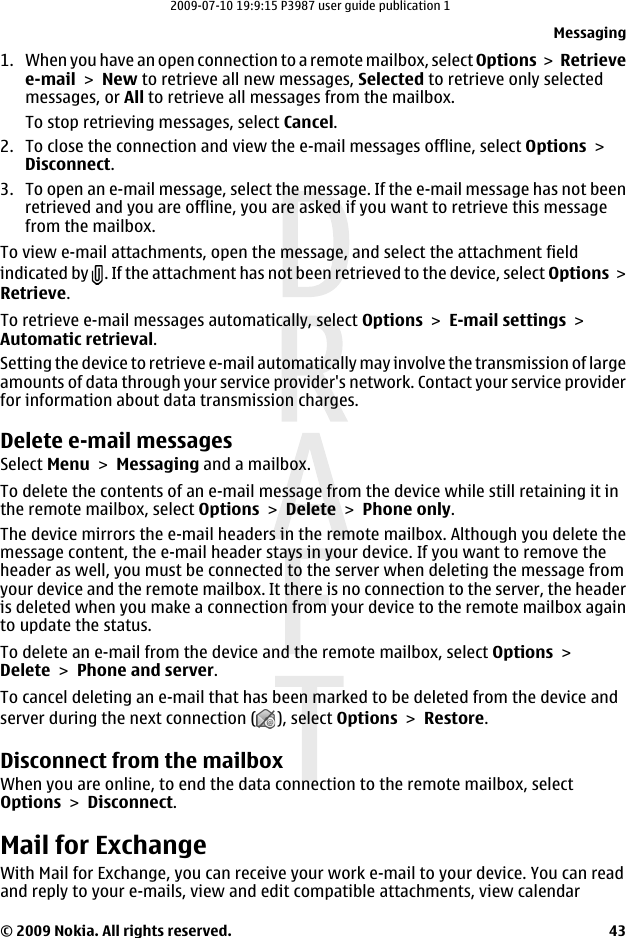 1. When you have an open connection to a remote mailbox, select Options &gt;  Retrievee-mail &gt; New to retrieve all new messages, Selected to retrieve only selectedmessages, or All to retrieve all messages from the mailbox.To stop retrieving messages, select Cancel.2. To close the connection and view the e-mail messages offline, select Options &gt;Disconnect.3. To open an e-mail message, select the message. If the e-mail message has not beenretrieved and you are offline, you are asked if you want to retrieve this messagefrom the mailbox.To view e-mail attachments, open the message, and select the attachment fieldindicated by  . If the attachment has not been retrieved to the device, select Options &gt;Retrieve.To retrieve e-mail messages automatically, select Options &gt; E-mail settings &gt;Automatic retrieval.Setting the device to retrieve e-mail automatically may involve the transmission of largeamounts of data through your service provider&apos;s network. Contact your service providerfor information about data transmission charges.Delete e-mail messagesSelect Menu &gt; Messaging and a mailbox.To delete the contents of an e-mail message from the device while still retaining it inthe remote mailbox, select Options &gt; Delete &gt; Phone only.The device mirrors the e-mail headers in the remote mailbox. Although you delete themessage content, the e-mail header stays in your device. If you want to remove theheader as well, you must be connected to the server when deleting the message fromyour device and the remote mailbox. It there is no connection to the server, the headeris deleted when you make a connection from your device to the remote mailbox againto update the status.To delete an e-mail from the device and the remote mailbox, select Options &gt;Delete &gt; Phone and server.To cancel deleting an e-mail that has been marked to be deleted from the device andserver during the next connection ( ), select Options &gt; Restore.Disconnect from the mailboxWhen you are online, to end the data connection to the remote mailbox, selectOptions &gt; Disconnect.Mail for ExchangeWith Mail for Exchange, you can receive your work e-mail to your device. You can readand reply to your e-mails, view and edit compatible attachments, view calendarMessaging© 2009 Nokia. All rights reserved. 432009-07-10 19:9:15 P3987 user guide publication 1