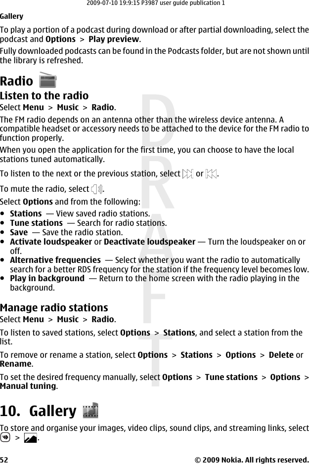 To play a portion of a podcast during download or after partial downloading, select thepodcast and Options &gt; Play preview.Fully downloaded podcasts can be found in the Podcasts folder, but are not shown untilthe library is refreshed.RadioListen to the radioSelect Menu &gt; Music &gt; Radio.The FM radio depends on an antenna other than the wireless device antenna. Acompatible headset or accessory needs to be attached to the device for the FM radio tofunction properly.When you open the application for the first time, you can choose to have the localstations tuned automatically.To listen to the next or the previous station, select   or  .To mute the radio, select  .Select Options and from the following:●Stations  — View saved radio stations.●Tune stations  — Search for radio stations.●Save  — Save the radio station.●Activate loudspeaker or Deactivate loudspeaker — Turn the loudspeaker on oroff.●Alternative frequencies  — Select whether you want the radio to automaticallysearch for a better RDS frequency for the station if the frequency level becomes low.●Play in background  — Return to the home screen with the radio playing in thebackground.Manage radio stationsSelect Menu &gt; Music &gt; Radio.To listen to saved stations, select Options &gt; Stations, and select a station from thelist.To remove or rename a station, select Options &gt; Stations &gt; Options &gt; Delete orRename.To set the desired frequency manually, select Options &gt; Tune stations &gt; Options &gt;Manual tuning.10. GalleryTo store and organise your images, video clips, sound clips, and streaming links, select &gt;  .Gallery© 2009 Nokia. All rights reserved.522009-07-10 19:9:15 P3987 user guide publication 1
