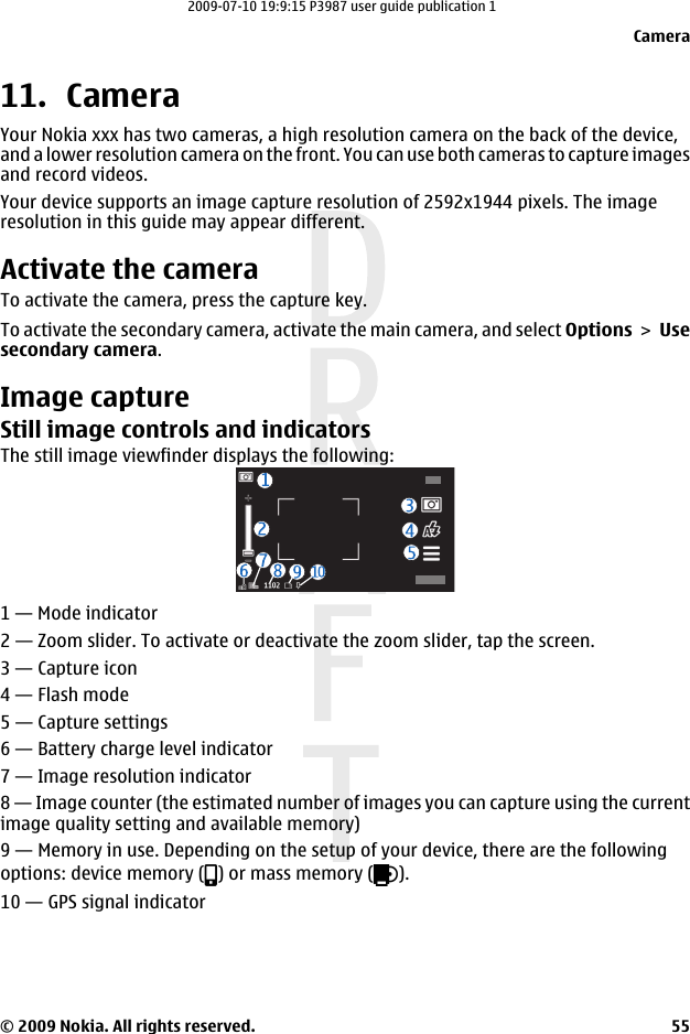 11. CameraYour Nokia xxx has two cameras, a high resolution camera on the back of the device,and a lower resolution camera on the front. You can use both cameras to capture imagesand record videos.Your device supports an image capture resolution of 2592x1944 pixels. The imageresolution in this guide may appear different.Activate the cameraTo activate the camera, press the capture key.To activate the secondary camera, activate the main camera, and select Options &gt; Usesecondary camera.Image captureStill image controls and indicatorsThe still image viewfinder displays the following:1 — Mode indicator2 — Zoom slider. To activate or deactivate the zoom slider, tap the screen.3 — Capture icon4 — Flash mode5 — Capture settings6 — Battery charge level indicator7 — Image resolution indicator8 — Image counter (the estimated number of images you can capture using the currentimage quality setting and available memory)9 — Memory in use. Depending on the setup of your device, there are the followingoptions: device memory ( ) or mass memory ( ).10 — GPS signal indicatorCamera© 2009 Nokia. All rights reserved. 552009-07-10 19:9:15 P3987 user guide publication 1