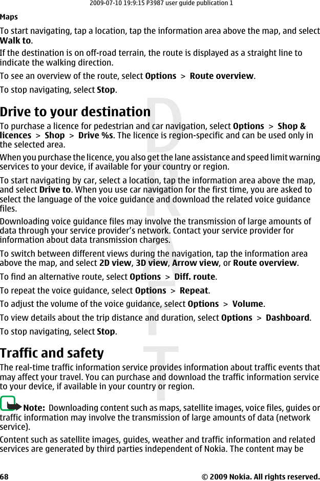 To start navigating, tap a location, tap the information area above the map, and selectWalk to.If the destination is on off-road terrain, the route is displayed as a straight line toindicate the walking direction.To see an overview of the route, select Options &gt; Route overview.To stop navigating, select Stop.Drive to your destinationTo purchase a licence for pedestrian and car navigation, select Options &gt; Shop &amp;licences &gt; Shop &gt; Drive %s. The licence is region-specific and can be used only inthe selected area.When you purchase the licence, you also get the lane assistance and speed limit warningservices to your device, if available for your country or region.To start navigating by car, select a location, tap the information area above the map,and select Drive to. When you use car navigation for the first time, you are asked toselect the language of the voice guidance and download the related voice guidancefiles.Downloading voice guidance files may involve the transmission of large amounts ofdata through your service provider’s network. Contact your service provider forinformation about data transmission charges.To switch between different views during the navigation, tap the information areaabove the map, and select 2D view, 3D view, Arrow view, or Route overview.To find an alternative route, select Options &gt; Diff. route.To repeat the voice guidance, select Options &gt; Repeat.To adjust the volume of the voice guidance, select Options &gt; Volume.To view details about the trip distance and duration, select Options &gt; Dashboard.To stop navigating, select Stop.Traffic and safetyThe real-time traffic information service provides information about traffic events thatmay affect your travel. You can purchase and download the traffic information serviceto your device, if available in your country or region.Note:  Downloading content such as maps, satellite images, voice files, guides ortraffic information may involve the transmission of large amounts of data (networkservice).Content such as satellite images, guides, weather and traffic information and relatedservices are generated by third parties independent of Nokia. The content may beMaps© 2009 Nokia. All rights reserved.682009-07-10 19:9:15 P3987 user guide publication 1