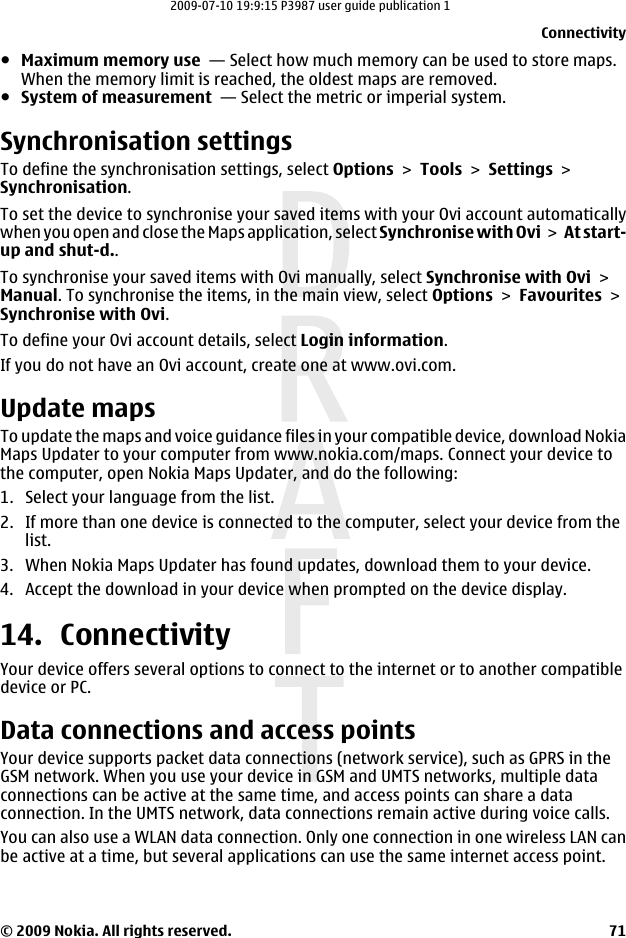 ●Maximum memory use  — Select how much memory can be used to store maps.When the memory limit is reached, the oldest maps are removed.●System of measurement  — Select the metric or imperial system.Synchronisation settingsTo define the synchronisation settings, select Options &gt; Tools &gt; Settings &gt;Synchronisation.To set the device to synchronise your saved items with your Ovi account automaticallywhen you open and close the Maps application, select Synchronise with Ovi &gt;  At start-up and shut-d..To synchronise your saved items with Ovi manually, select Synchronise with Ovi &gt;Manual. To synchronise the items, in the main view, select Options &gt; Favourites &gt;Synchronise with Ovi.To define your Ovi account details, select Login information.If you do not have an Ovi account, create one at www.ovi.com.Update mapsTo update the maps and voice guidance files in your compatible device, download NokiaMaps Updater to your computer from www.nokia.com/maps. Connect your device tothe computer, open Nokia Maps Updater, and do the following:1. Select your language from the list.2. If more than one device is connected to the computer, select your device from thelist.3. When Nokia Maps Updater has found updates, download them to your device.4. Accept the download in your device when prompted on the device display.14. ConnectivityYour device offers several options to connect to the internet or to another compatibledevice or PC.Data connections and access pointsYour device supports packet data connections (network service), such as GPRS in theGSM network. When you use your device in GSM and UMTS networks, multiple dataconnections can be active at the same time, and access points can share a dataconnection. In the UMTS network, data connections remain active during voice calls.You can also use a WLAN data connection. Only one connection in one wireless LAN canbe active at a time, but several applications can use the same internet access point.Connectivity© 2009 Nokia. All rights reserved. 712009-07-10 19:9:15 P3987 user guide publication 1