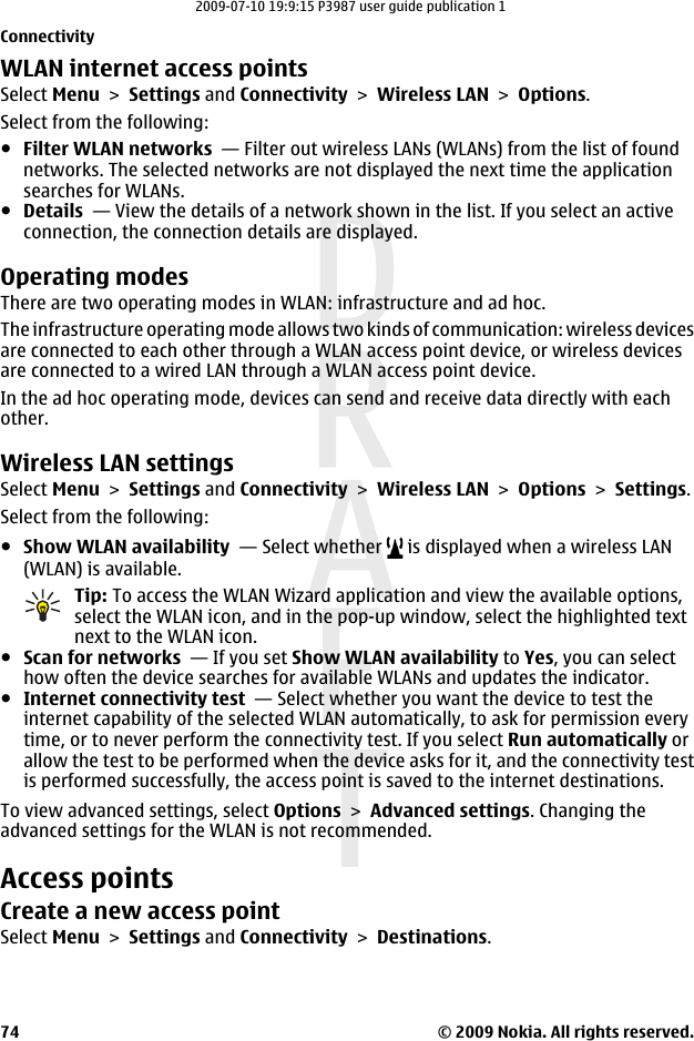 WLAN internet access pointsSelect Menu &gt; Settings and Connectivity &gt; Wireless LAN &gt; Options.Select from the following:●Filter WLAN networks  — Filter out wireless LANs (WLANs) from the list of foundnetworks. The selected networks are not displayed the next time the applicationsearches for WLANs.●Details  — View the details of a network shown in the list. If you select an activeconnection, the connection details are displayed.Operating modesThere are two operating modes in WLAN: infrastructure and ad hoc.The infrastructure operating mode allows two kinds of communication: wireless devicesare connected to each other through a WLAN access point device, or wireless devicesare connected to a wired LAN through a WLAN access point device.In the ad hoc operating mode, devices can send and receive data directly with eachother.Wireless LAN settingsSelect Menu &gt; Settings and Connectivity &gt; Wireless LAN &gt; Options &gt; Settings.Select from the following:●Show WLAN availability  — Select whether   is displayed when a wireless LAN(WLAN) is available.Tip: To access the WLAN Wizard application and view the available options,select the WLAN icon, and in the pop-up window, select the highlighted textnext to the WLAN icon.●Scan for networks  — If you set Show WLAN availability to Yes, you can selecthow often the device searches for available WLANs and updates the indicator.●Internet connectivity test  — Select whether you want the device to test theinternet capability of the selected WLAN automatically, to ask for permission everytime, or to never perform the connectivity test. If you select Run automatically orallow the test to be performed when the device asks for it, and the connectivity testis performed successfully, the access point is saved to the internet destinations.To view advanced settings, select Options &gt; Advanced settings. Changing theadvanced settings for the WLAN is not recommended.Access pointsCreate a new access pointSelect Menu &gt; Settings and Connectivity &gt; Destinations.Connectivity© 2009 Nokia. All rights reserved.742009-07-10 19:9:15 P3987 user guide publication 1