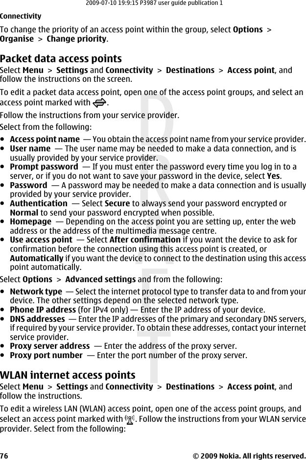 To change the priority of an access point within the group, select Options &gt;Organise &gt; Change priority.Packet data access pointsSelect Menu &gt; Settings and Connectivity &gt; Destinations &gt; Access point, andfollow the instructions on the screen.To edit a packet data access point, open one of the access point groups, and select anaccess point marked with  .Follow the instructions from your service provider.Select from the following:●Access point name  — You obtain the access point name from your service provider.●User name  — The user name may be needed to make a data connection, and isusually provided by your service provider.●Prompt password  — If you must enter the password every time you log in to aserver, or if you do not want to save your password in the device, select Yes.●Password  — A password may be needed to make a data connection and is usuallyprovided by your service provider.●Authentication  — Select Secure to always send your password encrypted orNormal to send your password encrypted when possible.●Homepage  — Depending on the access point you are setting up, enter the webaddress or the address of the multimedia message centre.●Use access point  — Select After confirmation if you want the device to ask forconfirmation before the connection using this access point is created, orAutomatically if you want the device to connect to the destination using this accesspoint automatically.Select Options &gt; Advanced settings and from the following:●Network type  — Select the internet protocol type to transfer data to and from yourdevice. The other settings depend on the selected network type.●Phone IP address (for IPv4 only) — Enter the IP address of your device.●DNS addresses  — Enter the IP addresses of the primary and secondary DNS servers,if required by your service provider. To obtain these addresses, contact your internetservice provider.●Proxy server address  — Enter the address of the proxy server. ●Proxy port number  — Enter the port number of the proxy server.WLAN internet access pointsSelect Menu &gt; Settings and Connectivity &gt; Destinations &gt; Access point, andfollow the instructions.To edit a wireless LAN (WLAN) access point, open one of the access point groups, andselect an access point marked with  . Follow the instructions from your WLAN serviceprovider. Select from the following:Connectivity© 2009 Nokia. All rights reserved.762009-07-10 19:9:15 P3987 user guide publication 1