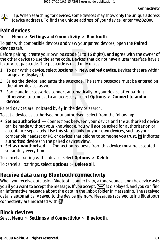 Tip: When searching for devices, some devices may show only the unique address(device address). To find the unique address of your device, enter *#2820#. Pair devicesSelect Menu &gt; Settings and Connectivity &gt; Bluetooth.To pair with compatible devices and view your paired devices, open the Paireddevices tab.Before pairing, create your own passcode (1 to 16 digits), and agree with the owner ofthe other device to use the same code. Devices that do not have a user interface have afactory-set passcode. The passcode is used only once.1. To pair with a device, select Options &gt; New paired device. Devices that are withinrange are displayed.2. Select the device, and enter the passcode. The same passcode must be entered onthe other device, as well.3. Some audio accessories connect automatically to your device after pairing.Otherwise, to connect to an accessory, select Options &gt; Connect to audiodevice.Paired devices are indicated by   in the device search.To set a device as authorised or unauthorised, select from the following:●Set as authorised  — Connections between your device and the authorised devicecan be made without your knowledge. You will not be asked for authorisation oracceptance separately. Use this status only for your own devices, such as yourcompatible headset or PC, or devices that belong to someone you trust.   indicatesauthorised devices in the paired devices view.●Set as unauthorised  — Connection requests from this device must be acceptedseparately every time.To cancel a pairing with a device, select Options &gt; Delete.To cancel all pairings, select Options &gt; Delete all.Receive data using Bluetooth connectivityWhen you receive data using Bluetooth connectivity, a tone sounds, and the device asksyou if you want to accept the message. If you accept,   is displayed, and you can findan informative message about the data in the Inbox folder in Messaging. The receiveddata is automatically saved to the device memory. Messages received using Bluetoothconnectivity are indicated with  .Block devicesSelect Menu &gt; Settings and Connectivity &gt; Bluetooth.Connectivity© 2009 Nokia. All rights reserved. 812009-07-10 19:9:15 P3987 user guide publication 1