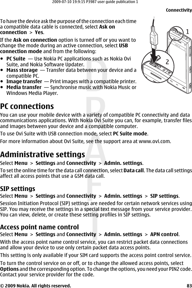 To have the device ask the purpose of the connection each timea compatible data cable is connected, select Ask onconnection &gt; Yes.If the Ask on connection option is turned off or you want tochange the mode during an active connection, select USBconnection mode and from the following:●PC Suite  — Use Nokia PC applications such as Nokia OviSuite, and Nokia Software Updater.●Mass storage  — Transfer data between your device and acompatible PC.●Image transfer  — Print images with a compatible printer.●Media transfer  — Synchronise music with Nokia Music orWindows Media Player.PC connectionsYou can use your mobile device with a variety of compatible PC connectivity and datacommunications applications. With Nokia Ovi Suite you can, for example, transfer filesand images between your device and a compatible computer.To use Ovi Suite with USB connection mode, select PC Suite mode.For more information about Ovi Suite, see the support area at www.ovi.com.Administrative settingsSelect Menu &gt; Settings and Connectivity &gt; Admin. settings.To set the online time for the data call connection, select Data call. The data call settingsaffect all access points that use a GSM data call.SIP settingsSelect Menu &gt; Settings and Connectivity &gt; Admin. settings &gt; SIP settings.Session Initiation Protocol (SIP) settings are needed for certain network services usingSIP. You may receive the settings in a special text message from your service provider.You can view, delete, or create these setting profiles in SIP settings.Access point name controlSelect Menu &gt; Settings and Connectivity &gt; Admin. settings &gt; APN control.With the access point name control service, you can restrict packet data connectionsand allow your device to use only certain packet data access points.This setting is only available if your SIM card supports the access point control service.To turn the control service on or off, or to change the allowed access points, selectOptions and the corresponding option. To change the options, you need your PIN2 code.Contact your service provider for the code.Connectivity© 2009 Nokia. All rights reserved. 832009-07-10 19:9:15 P3987 user guide publication 1