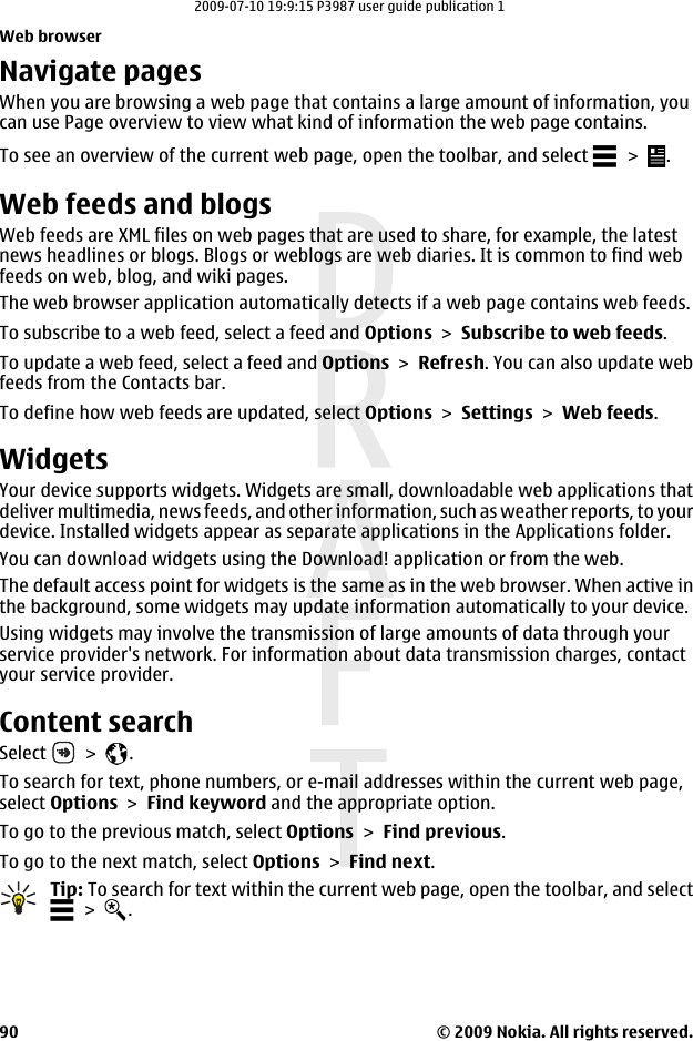 Navigate pagesWhen you are browsing a web page that contains a large amount of information, youcan use Page overview to view what kind of information the web page contains.To see an overview of the current web page, open the toolbar, and select   &gt;  .Web feeds and blogsWeb feeds are XML files on web pages that are used to share, for example, the latestnews headlines or blogs. Blogs or weblogs are web diaries. It is common to find webfeeds on web, blog, and wiki pages.The web browser application automatically detects if a web page contains web feeds.To subscribe to a web feed, select a feed and Options &gt; Subscribe to web feeds.To update a web feed, select a feed and Options &gt; Refresh. You can also update webfeeds from the Contacts bar.To define how web feeds are updated, select Options &gt; Settings &gt; Web feeds.WidgetsYour device supports widgets. Widgets are small, downloadable web applications thatdeliver multimedia, news feeds, and other information, such as weather reports, to yourdevice. Installed widgets appear as separate applications in the Applications folder.You can download widgets using the Download! application or from the web.The default access point for widgets is the same as in the web browser. When active inthe background, some widgets may update information automatically to your device.Using widgets may involve the transmission of large amounts of data through yourservice provider&apos;s network. For information about data transmission charges, contactyour service provider.Content searchSelect   &gt;  .To search for text, phone numbers, or e-mail addresses within the current web page,select Options &gt; Find keyword and the appropriate option.To go to the previous match, select Options &gt; Find previous.To go to the next match, select Options &gt; Find next.Tip: To search for text within the current web page, open the toolbar, and select &gt;  .Web browser© 2009 Nokia. All rights reserved.902009-07-10 19:9:15 P3987 user guide publication 1