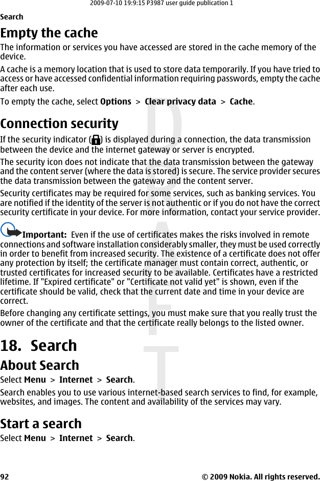 Empty the cacheThe information or services you have accessed are stored in the cache memory of thedevice.A cache is a memory location that is used to store data temporarily. If you have tried toaccess or have accessed confidential information requiring passwords, empty the cacheafter each use.To empty the cache, select Options &gt; Clear privacy data &gt; Cache.Connection securityIf the security indicator ( ) is displayed during a connection, the data transmissionbetween the device and the internet gateway or server is encrypted.The security icon does not indicate that the data transmission between the gatewayand the content server (where the data is stored) is secure. The service provider securesthe data transmission between the gateway and the content server.Security certificates may be required for some services, such as banking services. Youare notified if the identity of the server is not authentic or if you do not have the correctsecurity certificate in your device. For more information, contact your service provider.Important:  Even if the use of certificates makes the risks involved in remoteconnections and software installation considerably smaller, they must be used correctlyin order to benefit from increased security. The existence of a certificate does not offerany protection by itself; the certificate manager must contain correct, authentic, ortrusted certificates for increased security to be available. Certificates have a restrictedlifetime. If &quot;Expired certificate&quot; or &quot;Certificate not valid yet&quot; is shown, even if thecertificate should be valid, check that the current date and time in your device arecorrect.Before changing any certificate settings, you must make sure that you really trust theowner of the certificate and that the certificate really belongs to the listed owner.18. SearchAbout SearchSelect Menu &gt; Internet &gt; Search.Search enables you to use various internet-based search services to find, for example,websites, and images. The content and availability of the services may vary.Start a searchSelect Menu &gt; Internet &gt; Search.Search© 2009 Nokia. All rights reserved.922009-07-10 19:9:15 P3987 user guide publication 1