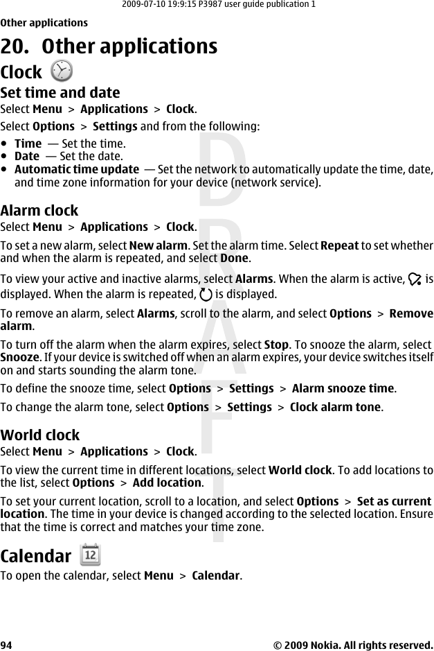 20. Other applicationsClockSet time and dateSelect Menu &gt; Applications &gt; Clock.Select Options &gt; Settings and from the following:●Time  — Set the time.●Date  — Set the date.●Automatic time update  — Set the network to automatically update the time, date,and time zone information for your device (network service).Alarm clockSelect Menu &gt; Applications &gt; Clock.To set a new alarm, select New alarm. Set the alarm time. Select Repeat to set whetherand when the alarm is repeated, and select Done.To view your active and inactive alarms, select Alarms. When the alarm is active,   isdisplayed. When the alarm is repeated,   is displayed.To remove an alarm, select Alarms, scroll to the alarm, and select Options &gt; Removealarm.To turn off the alarm when the alarm expires, select Stop. To snooze the alarm, selectSnooze. If your device is switched off when an alarm expires, your device switches itselfon and starts sounding the alarm tone.To define the snooze time, select Options &gt; Settings &gt; Alarm snooze time.To change the alarm tone, select Options &gt; Settings &gt; Clock alarm tone.World clockSelect Menu &gt; Applications &gt; Clock.To view the current time in different locations, select World clock. To add locations tothe list, select Options &gt; Add location.To set your current location, scroll to a location, and select Options &gt; Set as currentlocation. The time in your device is changed according to the selected location. Ensurethat the time is correct and matches your time zone.CalendarTo open the calendar, select Menu &gt; Calendar.Other applications© 2009 Nokia. All rights reserved.942009-07-10 19:9:15 P3987 user guide publication 1