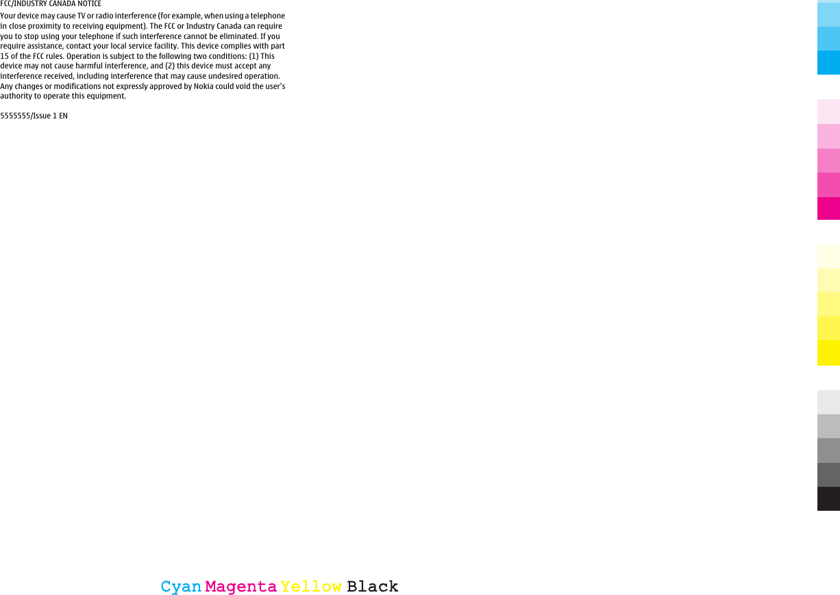 FCC/INDUSTRY CANADA NOTICEYour device may cause TV or radio interference (for example, when using a telephonein close proximity to receiving equipment). The FCC or Industry Canada can requireyou to stop using your telephone if such interference cannot be eliminated. If yourequire assistance, contact your local service facility. This device complies with part15 of the FCC rules. Operation is subject to the following two conditions: (1) Thisdevice may not cause harmful interference, and (2) this device must accept anyinterference received, including interference that may cause undesired operation.Any changes or modifications not expressly approved by Nokia could void the user&apos;sauthority to operate this equipment.5555555/Issue 1 ENCyanCyanMagentaMagentaYellowYellowBlackBlack