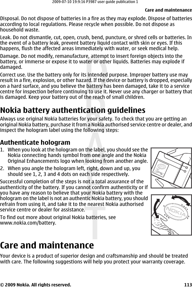 Disposal. Do not dispose of batteries in a fire as they may explode. Dispose of batteriesaccording to local regulations. Please recycle when possible. Do not dispose ashousehold waste.Leak. Do not dismantle, cut, open, crush, bend, puncture, or shred cells or batteries. Inthe event of a battery leak, prevent battery liquid contact with skin or eyes. If thishappens, flush the affected areas immediately with water, or seek medical help.Damage. Do not modify, remanufacture, attempt to insert foreign objects into thebattery, or immerse or expose it to water or other liquids. Batteries may explode ifdamaged.Correct use. Use the battery only for its intended purpose. Improper battery use mayresult in a fire, explosion, or other hazard. If the device or battery is dropped, especiallyon a hard surface, and you believe the battery has been damaged, take it to a servicecentre for inspection before continuing to use it. Never use any charger or battery thatis damaged. Keep your battery out of the reach of small children.Nokia battery authentication guidelinesAlways use original Nokia batteries for your safety. To check that you are getting anoriginal Nokia battery, purchase it from a Nokia authorised service centre or dealer, andinspect the hologram label using the following steps:Authenticate hologram1. When you look at the hologram on the label, you should see theNokia connecting hands symbol from one angle and the NokiaOriginal Enhancements logo when looking from another angle.2. When you angle the hologram left, right, down and up, youshould see 1, 2, 3 and 4 dots on each side respectively.Successful completion of the steps is not a total assurance of theauthenticity of the battery. If you cannot confirm authenticity or ifyou have any reason to believe that your Nokia battery with thehologram on the label is not an authentic Nokia battery, you shouldrefrain from using it, and take it to the nearest Nokia authorisedservice centre or dealer for assistance.To find out more about original Nokia batteries, seewww.nokia.com/battery.Care and maintenanceYour device is a product of superior design and craftsmanship and should be treatedwith care. The following suggestions will help you protect your warranty coverage.Care and maintenance© 2009 Nokia. All rights reserved. 1132009-07-10 19:9:16 P3987 user guide publication 1