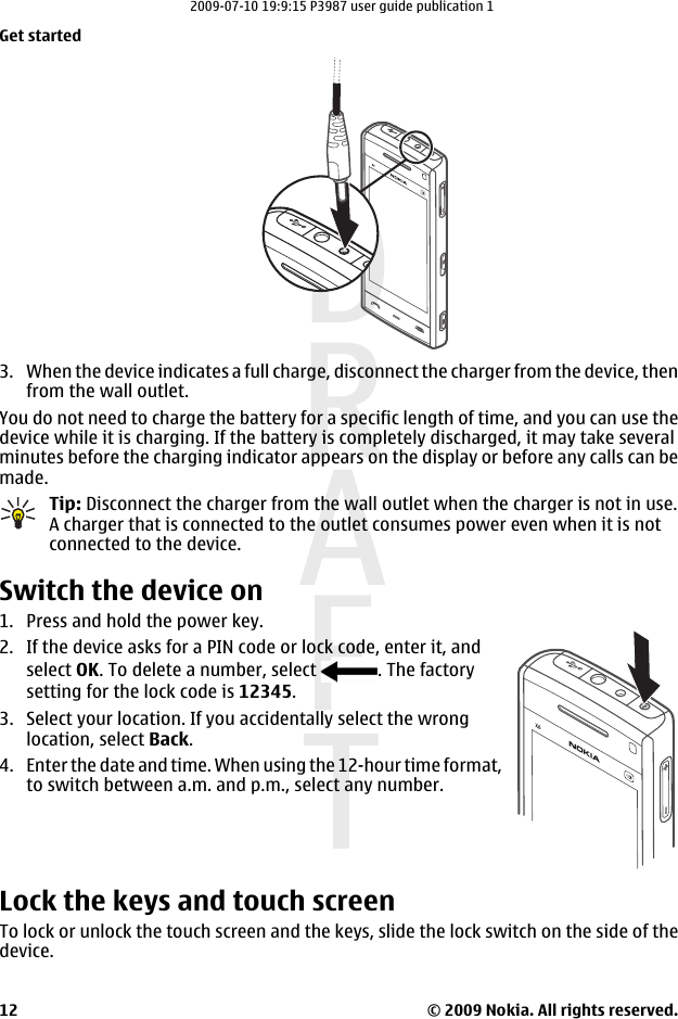3. When the device indicates a full charge, disconnect the charger from the device, thenfrom the wall outlet.You do not need to charge the battery for a specific length of time, and you can use thedevice while it is charging. If the battery is completely discharged, it may take severalminutes before the charging indicator appears on the display or before any calls can bemade.Tip: Disconnect the charger from the wall outlet when the charger is not in use.A charger that is connected to the outlet consumes power even when it is notconnected to the device.Switch the device on1. Press and hold the power key.2. If the device asks for a PIN code or lock code, enter it, andselect OK. To delete a number, select  . The factorysetting for the lock code is 12345.3. Select your location. If you accidentally select the wronglocation, select Back.4. Enter the date and time. When using the 12-hour time format,to switch between a.m. and p.m., select any number.Lock the keys and touch screenTo lock or unlock the touch screen and the keys, slide the lock switch on the side of thedevice.Get started© 2009 Nokia. All rights reserved.122009-07-10 19:9:15 P3987 user guide publication 1