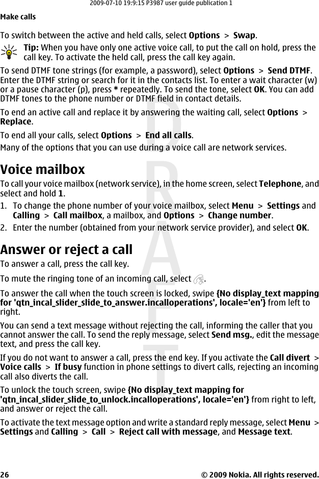 To switch between the active and held calls, select Options &gt; Swap.Tip: When you have only one active voice call, to put the call on hold, press thecall key. To activate the held call, press the call key again.To send DTMF tone strings (for example, a password), select Options &gt; Send DTMF.Enter the DTMF string or search for it in the contacts list. To enter a wait character (w)or a pause character (p), press * repeatedly. To send the tone, select OK. You can addDTMF tones to the phone number or DTMF field in contact details.To end an active call and replace it by answering the waiting call, select Options &gt;Replace.To end all your calls, select Options &gt; End all calls.Many of the options that you can use during a voice call are network services.Voice mailbox To call your voice mailbox (network service), in the home screen, select Telephone, andselect and hold 1.1. To change the phone number of your voice mailbox, select Menu &gt; Settings andCalling &gt; Call mailbox, a mailbox, and Options &gt; Change number.2. Enter the number (obtained from your network service provider), and select OK.Answer or reject a callTo answer a call, press the call key.To mute the ringing tone of an incoming call, select  .To answer the call when the touch screen is locked, swipe {No display_text mappingfor &apos;qtn_incal_slider_slide_to_answer.incalloperations&apos;, locale=&apos;en&apos;} from left toright.You can send a text message without rejecting the call, informing the caller that youcannot answer the call. To send the reply message, select Send msg., edit the messagetext, and press the call key.If you do not want to answer a call, press the end key. If you activate the Call divert &gt;Voice calls &gt; If busy function in phone settings to divert calls, rejecting an incomingcall also diverts the call.To unlock the touch screen, swipe {No display_text mapping for&apos;qtn_incal_slider_slide_to_unlock.incalloperations&apos;, locale=&apos;en&apos;} from right to left,and answer or reject the call.To activate the text message option and write a standard reply message, select Menu &gt;Settings and Calling &gt; Call &gt; Reject call with message, and Message text.Make calls© 2009 Nokia. All rights reserved.262009-07-10 19:9:15 P3987 user guide publication 1