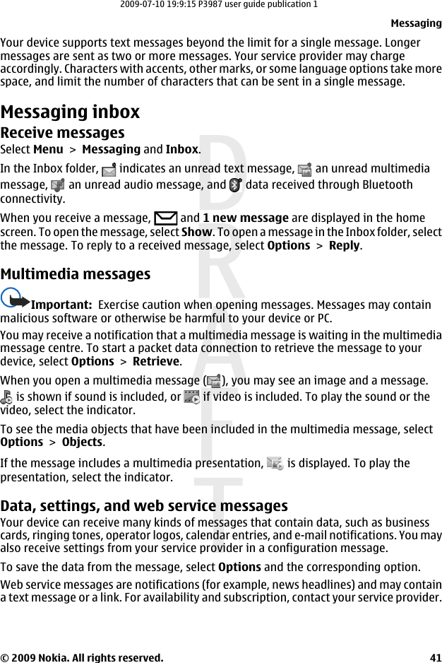 Your device supports text messages beyond the limit for a single message. Longermessages are sent as two or more messages. Your service provider may chargeaccordingly. Characters with accents, other marks, or some language options take morespace, and limit the number of characters that can be sent in a single message.Messaging inboxReceive messagesSelect Menu &gt; Messaging and Inbox.In the Inbox folder,   indicates an unread text message,   an unread multimediamessage,   an unread audio message, and   data received through Bluetoothconnectivity.When you receive a message,   and 1 new message are displayed in the homescreen. To open the message, select Show. To open a message in the Inbox folder, selectthe message. To reply to a received message, select Options &gt; Reply.Multimedia messagesImportant:  Exercise caution when opening messages. Messages may containmalicious software or otherwise be harmful to your device or PC.You may receive a notification that a multimedia message is waiting in the multimediamessage centre. To start a packet data connection to retrieve the message to yourdevice, select Options &gt; Retrieve.When you open a multimedia message ( ), you may see an image and a message. is shown if sound is included, or   if video is included. To play the sound or thevideo, select the indicator.To see the media objects that have been included in the multimedia message, selectOptions &gt; Objects.If the message includes a multimedia presentation,   is displayed. To play thepresentation, select the indicator.Data, settings, and web service messagesYour device can receive many kinds of messages that contain data, such as businesscards, ringing tones, operator logos, calendar entries, and e-mail notifications. You mayalso receive settings from your service provider in a configuration message.To save the data from the message, select Options and the corresponding option.Web service messages are notifications (for example, news headlines) and may containa text message or a link. For availability and subscription, contact your service provider.Messaging© 2009 Nokia. All rights reserved. 412009-07-10 19:9:15 P3987 user guide publication 1