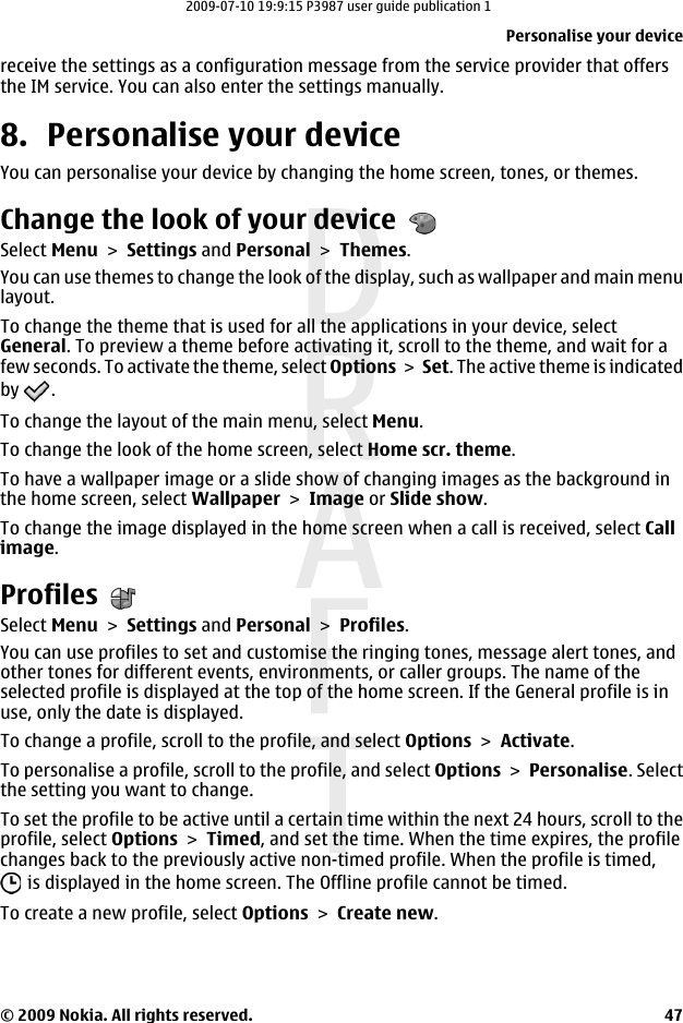 receive the settings as a configuration message from the service provider that offersthe IM service. You can also enter the settings manually.8. Personalise your deviceYou can personalise your device by changing the home screen, tones, or themes.Change the look of your deviceSelect Menu &gt; Settings and Personal &gt; Themes.You can use themes to change the look of the display, such as wallpaper and main menulayout.To change the theme that is used for all the applications in your device, selectGeneral. To preview a theme before activating it, scroll to the theme, and wait for afew seconds. To activate the theme, select Options &gt; Set. The active theme is indicatedby  .To change the layout of the main menu, select Menu.To change the look of the home screen, select Home scr. theme.To have a wallpaper image or a slide show of changing images as the background inthe home screen, select Wallpaper &gt; Image or Slide show.To change the image displayed in the home screen when a call is received, select Callimage.ProfilesSelect Menu &gt; Settings and Personal &gt; Profiles.You can use profiles to set and customise the ringing tones, message alert tones, andother tones for different events, environments, or caller groups. The name of theselected profile is displayed at the top of the home screen. If the General profile is inuse, only the date is displayed.To change a profile, scroll to the profile, and select Options &gt; Activate.To personalise a profile, scroll to the profile, and select Options &gt; Personalise. Selectthe setting you want to change.To set the profile to be active until a certain time within the next 24 hours, scroll to theprofile, select Options &gt; Timed, and set the time. When the time expires, the profilechanges back to the previously active non-timed profile. When the profile is timed, is displayed in the home screen. The Offline profile cannot be timed.To create a new profile, select Options &gt; Create new.Personalise your device© 2009 Nokia. All rights reserved. 472009-07-10 19:9:15 P3987 user guide publication 1