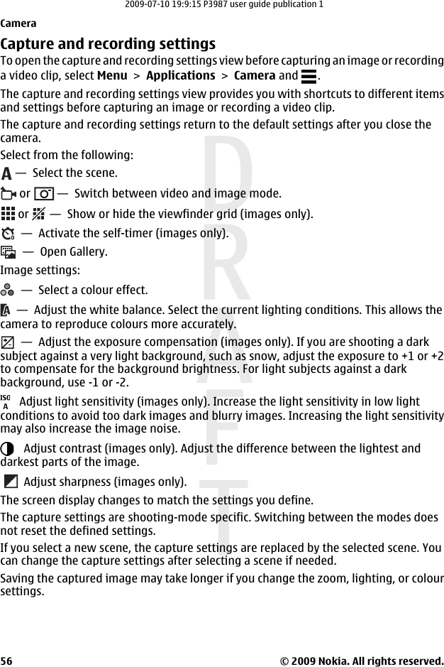 Capture and recording settingsTo open the capture and recording settings view before capturing an image or recordinga video clip, select Menu &gt; Applications &gt; Camera and  .The capture and recording settings view provides you with shortcuts to different itemsand settings before capturing an image or recording a video clip.The capture and recording settings return to the default settings after you close thecamera.Select from the following: —  Select the scene. or   —  Switch between video and image mode. or   —  Show or hide the viewfinder grid (images only).  —  Activate the self-timer (images only).  —  Open Gallery.Image settings:  —  Select a colour effect.  —  Adjust the white balance. Select the current lighting conditions. This allows thecamera to reproduce colours more accurately.  —  Adjust the exposure compensation (images only). If you are shooting a darksubject against a very light background, such as snow, adjust the exposure to +1 or +2to compensate for the background brightness. For light subjects against a darkbackground, use -1 or -2.   Adjust light sensitivity (images only). Increase the light sensitivity in low lightconditions to avoid too dark images and blurry images. Increasing the light sensitivitymay also increase the image noise.   Adjust contrast (images only). Adjust the difference between the lightest anddarkest parts of the image.   Adjust sharpness (images only).The screen display changes to match the settings you define.The capture settings are shooting-mode specific. Switching between the modes doesnot reset the defined settings.If you select a new scene, the capture settings are replaced by the selected scene. Youcan change the capture settings after selecting a scene if needed.Saving the captured image may take longer if you change the zoom, lighting, or coloursettings.Camera© 2009 Nokia. All rights reserved.562009-07-10 19:9:15 P3987 user guide publication 1