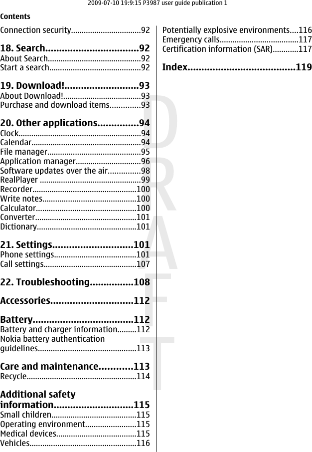 Connection security.................................9218. Search..................................92About Search............................................92Start a search...........................................9219. Download!...........................93About Download!.....................................93Purchase and download items..............9320. Other applications...............94Clock..........................................................94Calendar....................................................94File manager............................................95Application manager...............................96Software updates over the air...............98RealPlayer ................................................99Recorder.................................................100Write notes............................................100Calculator...............................................100Converter................................................101Dictionary...............................................10121. Settings.............................101Phone settings.......................................101Call settings............................................10722. Troubleshooting................108Accessories..............................112Battery.....................................112Battery and charger information.........112Nokia battery authenticationguidelines..............................................113Care and maintenance............113Recycle....................................................114Additional safetyinformation.............................115Small children........................................115Operating environment........................115Medical devices......................................115Vehicles..................................................116Potentially explosive environments....116Emergency calls.....................................117Certification information (SAR)............117Index.......................................119Contents2009-07-10 19:9:15 P3987 user guide publication 1