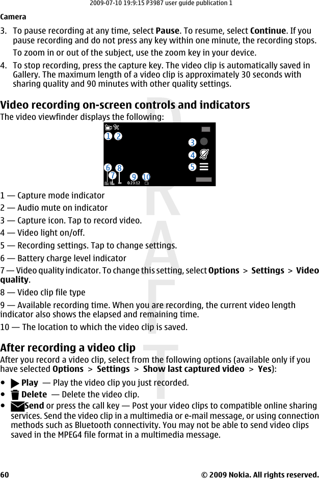 3. To pause recording at any time, select Pause. To resume, select Continue. If youpause recording and do not press any key within one minute, the recording stops.To zoom in or out of the subject, use the zoom key in your device.4. To stop recording, press the capture key. The video clip is automatically saved inGallery. The maximum length of a video clip is approximately 30 seconds withsharing quality and 90 minutes with other quality settings.Video recording on-screen controls and indicatorsThe video viewfinder displays the following:1 — Capture mode indicator2 — Audio mute on indicator3 — Capture icon. Tap to record video.4 — Video light on/off.5 — Recording settings. Tap to change settings.6 — Battery charge level indicator7 — Video quality indicator. To change this setting, select Options &gt; Settings &gt; Videoquality.8 — Video clip file type9 — Available recording time. When you are recording, the current video lengthindicator also shows the elapsed and remaining time.10 — The location to which the video clip is saved.After recording a video clipAfter you record a video clip, select from the following options (available only if youhave selected Options &gt; Settings &gt; Show last captured video &gt; Yes):● Play  — Play the video clip you just recorded.● Delete  — Delete the video clip.●Send or press the call key — Post your video clips to compatible online sharingservices. Send the video clip in a multimedia or e-mail message, or using connectionmethods such as Bluetooth connectivity. You may not be able to send video clipssaved in the MPEG4 file format in a multimedia message.Camera© 2009 Nokia. All rights reserved.602009-07-10 19:9:15 P3987 user guide publication 1