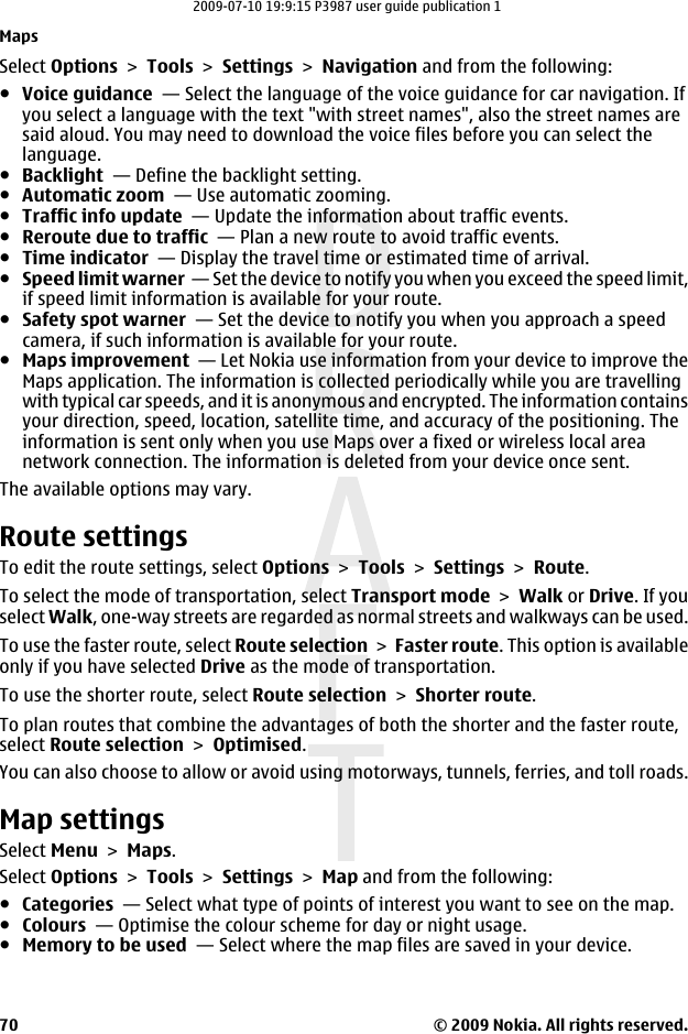 Select Options &gt; Tools &gt; Settings &gt; Navigation and from the following:●Voice guidance  — Select the language of the voice guidance for car navigation. Ifyou select a language with the text &quot;with street names&quot;, also the street names aresaid aloud. You may need to download the voice files before you can select thelanguage.●Backlight  — Define the backlight setting.●Automatic zoom  — Use automatic zooming.●Traffic info update  — Update the information about traffic events.●Reroute due to traffic  — Plan a new route to avoid traffic events.●Time indicator  — Display the travel time or estimated time of arrival.●Speed limit warner  — Set the device to notify you when you exceed the speed limit,if speed limit information is available for your route.●Safety spot warner  — Set the device to notify you when you approach a speedcamera, if such information is available for your route.●Maps improvement  — Let Nokia use information from your device to improve theMaps application. The information is collected periodically while you are travellingwith typical car speeds, and it is anonymous and encrypted. The information containsyour direction, speed, location, satellite time, and accuracy of the positioning. Theinformation is sent only when you use Maps over a fixed or wireless local areanetwork connection. The information is deleted from your device once sent.The available options may vary.Route settingsTo edit the route settings, select Options &gt; Tools &gt; Settings &gt; Route.To select the mode of transportation, select Transport mode &gt; Walk or Drive. If youselect Walk, one-way streets are regarded as normal streets and walkways can be used.To use the faster route, select Route selection &gt; Faster route. This option is availableonly if you have selected Drive as the mode of transportation.To use the shorter route, select Route selection &gt; Shorter route.To plan routes that combine the advantages of both the shorter and the faster route,select Route selection &gt; Optimised.You can also choose to allow or avoid using motorways, tunnels, ferries, and toll roads.Map settingsSelect Menu &gt; Maps.Select Options &gt; Tools &gt; Settings &gt; Map and from the following:●Categories  — Select what type of points of interest you want to see on the map.●Colours  — Optimise the colour scheme for day or night usage.●Memory to be used  — Select where the map files are saved in your device.Maps© 2009 Nokia. All rights reserved.702009-07-10 19:9:15 P3987 user guide publication 1