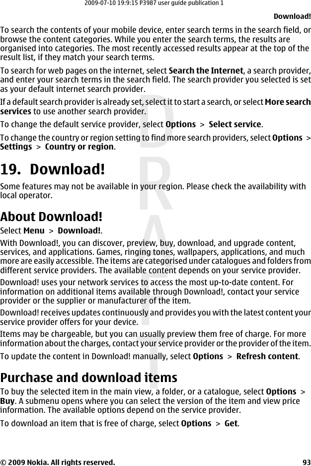 To search the contents of your mobile device, enter search terms in the search field, orbrowse the content categories. While you enter the search terms, the results areorganised into categories. The most recently accessed results appear at the top of theresult list, if they match your search terms.To search for web pages on the internet, select Search the Internet, a search provider,and enter your search terms in the search field. The search provider you selected is setas your default internet search provider.If a default search provider is already set, select it to start a search, or select More searchservices to use another search provider.To change the default service provider, select Options &gt; Select service.To change the country or region setting to find more search providers, select Options &gt;Settings &gt; Country or region.19. Download!Some features may not be available in your region. Please check the availability withlocal operator.About Download!Select Menu &gt; Download!.With Download!, you can discover, preview, buy, download, and upgrade content,services, and applications. Games, ringing tones, wallpapers, applications, and muchmore are easily accessible. The items are categorised under catalogues and folders fromdifferent service providers. The available content depends on your service provider.Download! uses your network services to access the most up-to-date content. Forinformation on additional items available through Download!, contact your serviceprovider or the supplier or manufacturer of the item.Download! receives updates continuously and provides you with the latest content yourservice provider offers for your device.Items may be chargeable, but you can usually preview them free of charge. For moreinformation about the charges, contact your service provider or the provider of the item.To update the content in Download! manually, select Options &gt; Refresh content.Purchase and download itemsTo buy the selected item in the main view, a folder, or a catalogue, select Options &gt;Buy. A submenu opens where you can select the version of the item and view priceinformation. The available options depend on the service provider.To download an item that is free of charge, select Options &gt; Get.Download!© 2009 Nokia. All rights reserved. 932009-07-10 19:9:15 P3987 user guide publication 1