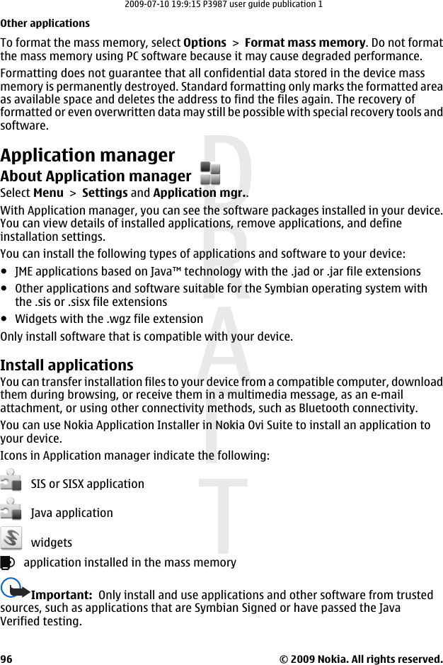 To format the mass memory, select Options &gt; Format mass memory. Do not formatthe mass memory using PC software because it may cause degraded performance.Formatting does not guarantee that all confidential data stored in the device massmemory is permanently destroyed. Standard formatting only marks the formatted areaas available space and deletes the address to find the files again. The recovery offormatted or even overwritten data may still be possible with special recovery tools andsoftware.Application managerAbout Application managerSelect Menu &gt; Settings and Application mgr..With Application manager, you can see the software packages installed in your device.You can view details of installed applications, remove applications, and defineinstallation settings.You can install the following types of applications and software to your device:●JME applications based on Java™ technology with the .jad or .jar file extensions●Other applications and software suitable for the Symbian operating system withthe .sis or .sisx file extensions●Widgets with the .wgz file extensionOnly install software that is compatible with your device.Install applicationsYou can transfer installation files to your device from a compatible computer, downloadthem during browsing, or receive them in a multimedia message, as an e-mailattachment, or using other connectivity methods, such as Bluetooth connectivity.You can use Nokia Application Installer in Nokia Ovi Suite to install an application toyour device.Icons in Application manager indicate the following:   SIS or SISX application   Java application   widgets   application installed in the mass memoryImportant:  Only install and use applications and other software from trustedsources, such as applications that are Symbian Signed or have passed the JavaVerified testing.Other applications© 2009 Nokia. All rights reserved.962009-07-10 19:9:15 P3987 user guide publication 1