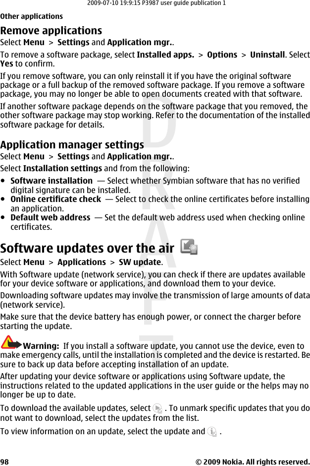 Remove applicationsSelect Menu &gt; Settings and Application mgr..To remove a software package, select Installed apps. &gt; Options &gt; Uninstall. SelectYes to confirm.If you remove software, you can only reinstall it if you have the original softwarepackage or a full backup of the removed software package. If you remove a softwarepackage, you may no longer be able to open documents created with that software.If another software package depends on the software package that you removed, theother software package may stop working. Refer to the documentation of the installedsoftware package for details.Application manager settingsSelect Menu &gt; Settings and Application mgr..Select Installation settings and from the following:●Software installation  — Select whether Symbian software that has no verifieddigital signature can be installed.●Online certificate check  — Select to check the online certificates before installingan application.●Default web address  — Set the default web address used when checking onlinecertificates.Software updates over the airSelect Menu &gt; Applications &gt; SW update.With Software update (network service), you can check if there are updates availablefor your device software or applications, and download them to your device.Downloading software updates may involve the transmission of large amounts of data(network service).Make sure that the device battery has enough power, or connect the charger beforestarting the update.Warning:  If you install a software update, you cannot use the device, even tomake emergency calls, until the installation is completed and the device is restarted. Besure to back up data before accepting installation of an update.After updating your device software or applications using Software update, theinstructions related to the updated applications in the user guide or the helps may nolonger be up to date.To download the available updates, select   . To unmark specific updates that you donot want to download, select the updates from the list.To view information on an update, select the update and   .Other applications© 2009 Nokia. All rights reserved.982009-07-10 19:9:15 P3987 user guide publication 1