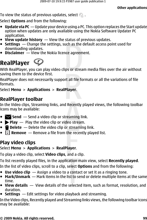 To view the status of previous updates, select   .Select Options and from the following:●Update via PC  — Update your device using a PC. This option replaces the Start updateoption when updates are only available using the Nokia Software Updater PCapplication.●View update history  — View the status of previous updates.●Settings  — Change the settings, such as the default access point used fordownloading updates.●Disclaimer  — View the Nokia licence agreement.RealPlayer With RealPlayer, you can play video clips or stream media files over the air withoutsaving them to the device first.RealPlayer does not necessarily support all file formats or all the variations of fileformats.Select Menu &gt; Applications &gt; RealPlayer.RealPlayer toolbarIn the Video clips, Streaming links, and Recently played views, the following toolbaricons may be available:● Send  — Send a video clip or streaming link.● Play  —  Play the video clip or video stream.● Delete  — Delete the video clip or streaming link.● Remove  — Remove a file from the recently played list.Play video clipsSelect Menu &gt; Applications &gt; RealPlayer.To play a video clip, select Video clips, and a clip.To list recently played files, in the application main view, select Recently played.In the list of video clips, scroll to a clip, select Options and from the following:●Use video clip  — Assign a video to a contact or set it as a ringing tone.●Mark/Unmark  — Mark items in the list to send or delete multiple items at the sametime.●View details  —  View details of the selected item, such as format, resolution, andduration.●Settings  — Edit settings for video playback and streaming.In the Video clips, Recently played and Streaming links views, the following toolbar iconsmay be available:Other applications© 2009 Nokia. All rights reserved. 992009-07-10 19:9:15 P3987 user guide publication 1