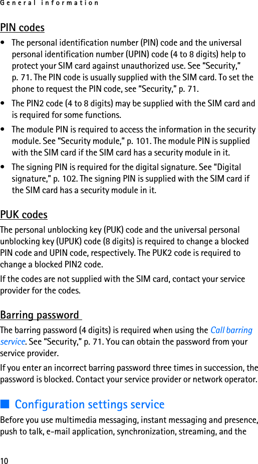 General information10PIN codes• The personal identification number (PIN) code and the universal personal identification number (UPIN) code (4 to 8 digits) help to protect your SIM card against unauthorized use. See “Security,” p. 71. The PIN code is usually supplied with the SIM card. To set the phone to request the PIN code, see “Security,” p. 71.• The PIN2 code (4 to 8 digits) may be supplied with the SIM card and is required for some functions.• The module PIN is required to access the information in the security module. See “Security module,” p. 101. The module PIN is supplied with the SIM card if the SIM card has a security module in it.• The signing PIN is required for the digital signature. See “Digital signature,” p. 102. The signing PIN is supplied with the SIM card if the SIM card has a security module in it.PUK codesThe personal unblocking key (PUK) code and the universal personal unblocking key (UPUK) code (8 digits) is required to change a blocked PIN code and UPIN code, respectively. The PUK2 code is required to change a blocked PIN2 code.If the codes are not supplied with the SIM card, contact your service provider for the codes.Barring password The barring password (4 digits) is required when using the Call barring service. See “Security,” p. 71. You can obtain the password from your service provider.If you enter an incorrect barring password three times in succession, the password is blocked. Contact your service provider or network operator.■Configuration settings serviceBefore you use multimedia messaging, instant messaging and presence, push to talk, e-mail application, synchronization, streaming, and the 