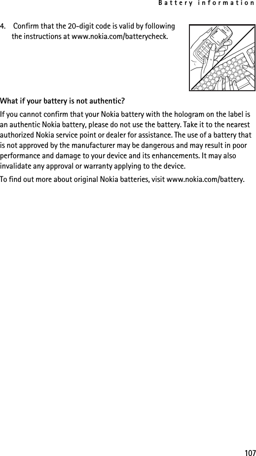 Battery information1074.  Confirm that the 20-digit code is valid by following the instructions at www.nokia.com/batterycheck.What if your battery is not authentic?If you cannot confirm that your Nokia battery with the hologram on the label is an authentic Nokia battery, please do not use the battery. Take it to the nearest authorized Nokia service point or dealer for assistance. The use of a battery that is not approved by the manufacturer may be dangerous and may result in poor performance and damage to your device and its enhancements. It may also invalidate any approval or warranty applying to the device.To find out more about original Nokia batteries, visit www.nokia.com/battery. 