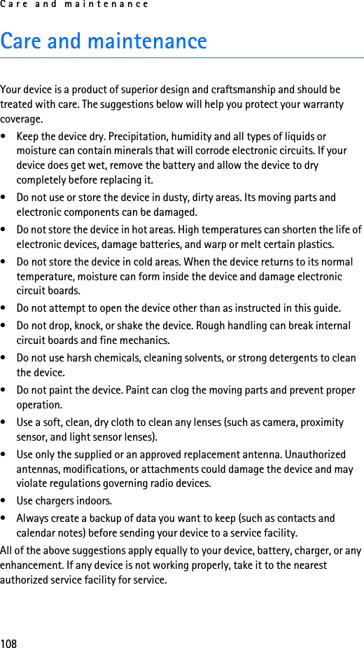 Care and maintenance108Care and maintenanceYour device is a product of superior design and craftsmanship and should be treated with care. The suggestions below will help you protect your warranty coverage.• Keep the device dry. Precipitation, humidity and all types of liquids or moisture can contain minerals that will corrode electronic circuits. If your device does get wet, remove the battery and allow the device to dry completely before replacing it.• Do not use or store the device in dusty, dirty areas. Its moving parts and electronic components can be damaged.• Do not store the device in hot areas. High temperatures can shorten the life of electronic devices, damage batteries, and warp or melt certain plastics.• Do not store the device in cold areas. When the device returns to its normal temperature, moisture can form inside the device and damage electronic circuit boards.• Do not attempt to open the device other than as instructed in this guide.• Do not drop, knock, or shake the device. Rough handling can break internal circuit boards and fine mechanics.• Do not use harsh chemicals, cleaning solvents, or strong detergents to clean the device.• Do not paint the device. Paint can clog the moving parts and prevent proper operation.• Use a soft, clean, dry cloth to clean any lenses (such as camera, proximity sensor, and light sensor lenses).• Use only the supplied or an approved replacement antenna. Unauthorized antennas, modifications, or attachments could damage the device and may violate regulations governing radio devices.• Use chargers indoors.• Always create a backup of data you want to keep (such as contacts and calendar notes) before sending your device to a service facility.All of the above suggestions apply equally to your device, battery, charger, or any enhancement. If any device is not working properly, take it to the nearest authorized service facility for service.